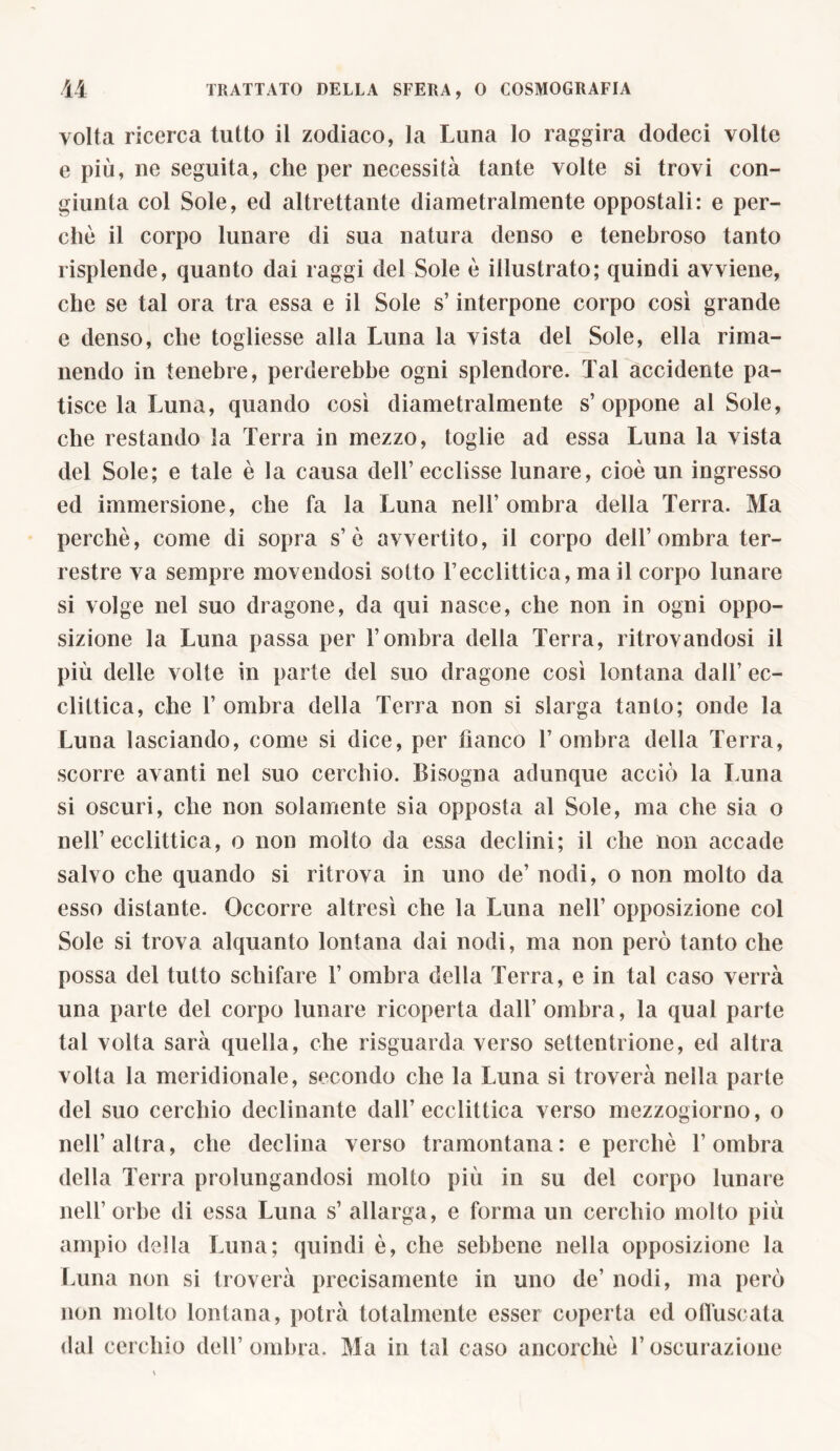 volta ricerca tutto il zodiaco, la Luna lo raggira dodeci volte e più, ne seguita, che per necessità tante volte si trovi con- giunta col Sole, ed altrettante diametralmente oppostali: e per- chè il corpo lunare di sua natura denso e tenebroso tanto risplende, quanto dai raggi del Sole è illustrato; quindi avviene, che se tal ora tra essa e il Sole s’interpone corpo così grande e denso, che togliesse alla Luna la vista del Sole, ella rima- nendo in tenebre, perderebbe ogni splendore. Tal accidente pa- tisce la Luna, quando così diametralmente s’oppone al Sole, che restando la Terra in mezzo, toglie ad essa Luna la vista del Sole; e tale è la causa dell’ ecclisse lunare, cioè un ingresso ed immersione, che fa la Luna nell’ ombra della Terra. Ma perchè, come di sopra s’è avvertito, il corpo dell’ombra ter- restre va sempre movendosi sotto Tecclittica, ma il corpo lunare si volge nel suo dragone, da qui nasce, che non in ogni oppo- sizione la Luna passa per l’ombra della Terra, ritrovandosi il più delle volte in parte del suo dragone così lontana dall’ ec- clittica, che 1’ ombra della Terra non si slarga tanto; onde la Luna lasciando, come si dice, per banco l’ombra della Terra, scorre avanti nel suo cerchio. Bisogna adunque acciò la Luna si oscuri, che non solamente sia opposta al Sole, ma che sia o nell’ecclittica, o non molto da essa declini; il che non accade salvo che quando si ritrova in uno de’ nodi, o non molto da esso distante. Occorre altresì che la Luna nell’ opposizione col Sole si trova alquanto lontana dai nodi, ma non però tanto che possa del tutto schifare 1’ ombra della Terra, e in tal caso verrà una parte del corpo lunare ricoperta dall’ ombra, la qual parte tal volta sarà quella, che risguarda verso settentrione, ed altra volta la meridionale, secondo che la Luna si troverà nella parte del suo cerchio declinante dall’ecclittica verso mezzogiorno, o nell’altra, che declina verso tramontana: e perchè l’ombra della Terra prolungandosi molto più in su del corpo lunare nell’orbe di essa Luna s’ allarga, e forma un cerchio molto più ampio della Luna; quindi è, che sebbene nella opposizione la Luna non si troverà precisamente in uno de’ nodi, ma però non molto lontana, potrà totalmente esser coperta ed offuscata dal cerchio dell’ombra. Ma in tal caso ancorché l’oscurazione