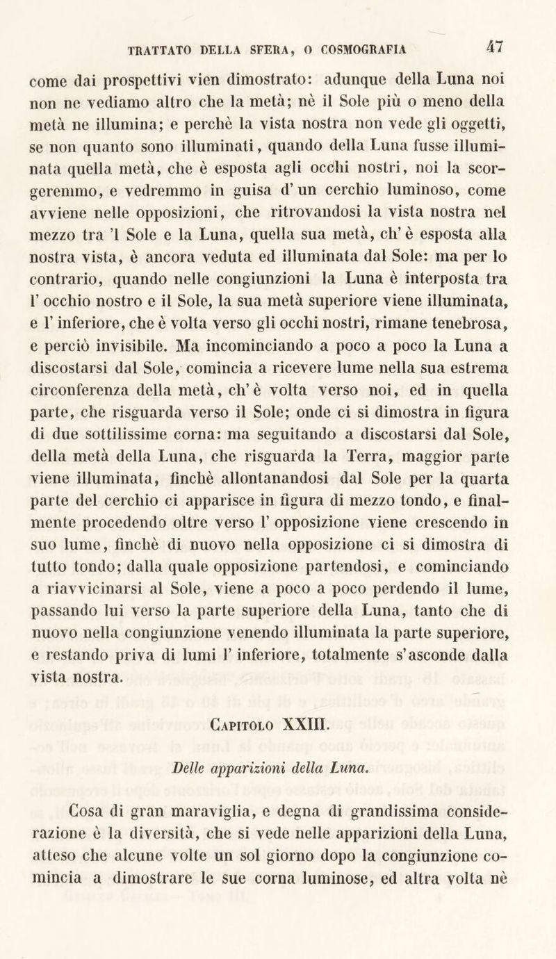 come dai prospettivi vien dimostrato: adunque della Luna noi non ne vediamo altro che la metà; nò il Sole più o meno della metà ne illumina; e perchè la vista nostra non vede gli oggetti, se non quanto sono illuminati, quando della Luna fusse illumi- nata quella metà, che è esposta agli occhi nostri, noi la scor- geremmo, e vedremmo in guisa d’un cerchio luminoso, come avviene nelle opposizioni, che ritrovandosi la vista nostra nel mezzo tra ì Sole e la Luna, quella sua metà, eh’è esposta alla nostra vista, è ancora veduta ed illuminata dal Sole: ma per lo contrario, quando nelle congiunzioni la Luna è interposta tra 1’ occhio nostro e il Sole, la sua metà superiore viene illuminata, e l’inferiore, che è volta verso gli occhi nostri, rimane tenebrosa, e perciò invisibile. Ma incominciando a poco a poco la Luna a discostarsi dal Sole, comincia a ricevere lume nella sua estrema circonferenza della metà, di’è volta verso noi, ed in quella parte, che risguarda verso il Sole; onde ci si dimostra in figura di due sottilissime corna: ma seguitando a discostarsi dal Sole, della metà della Luna, che risguarda la Terra, maggior parte viene illuminata, finché allontanandosi dal Sole per la quarta parte del cerchio ci apparisce in figura di mezzo tondo, e final- mente procedendo oltre verso 1’ opposizione viene crescendo in suo lume, finché di nuovo nella opposizione ci si dimostra di tutto tondo; dalla quale opposizione partendosi, e cominciando a riavvicinarsi al Sole, viene a poco a poco perdendo il lume, passando lui verso la parte superiore della Luna, tanto che di nuovo nella congiunzione venendo illuminata la parte superiore, e restando priva di lumi l’inferiore, totalmente s’asconde dalla vista nostra. Capitolo XXIIL Delle apparizioni della Luna. Cosa di gran maraviglia, e degna di grandissima conside- razione ò la diversità, che si vede nelle apparizioni della Luna, atteso che alcune volte un sol giorno dopo la congiunzione co- mincia a dimostrare le sue corna luminose, ed altra volta nè