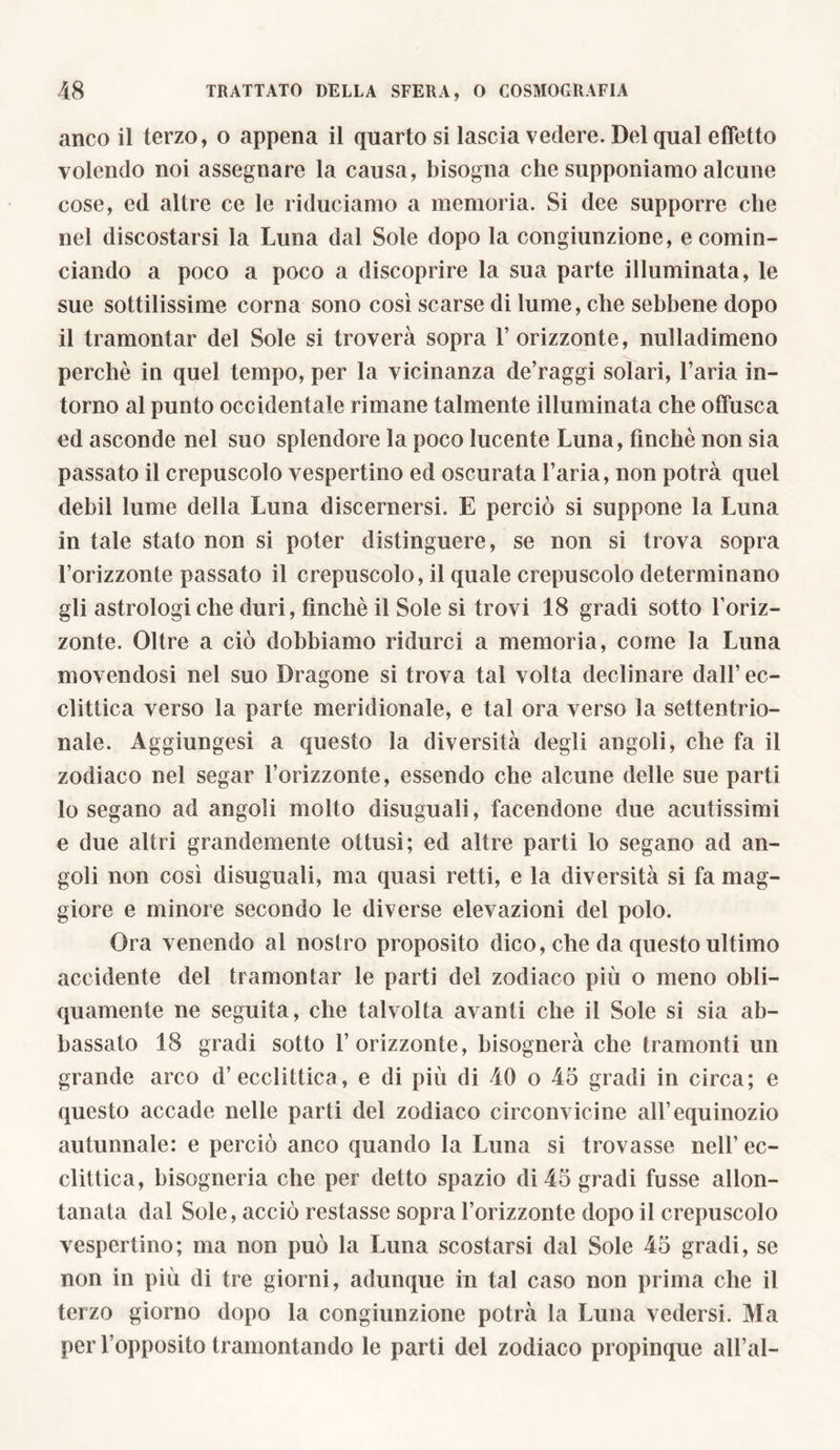 anco il terzo, o appena il quarto si lascia vedere. Del qual effetto volendo noi assegnare la causa, bisogna che supponiamo alcune cose, ed altre ce le riduciamo a memoria. Si dee supporre che nel discostarsi la Luna dal Sole dopo la congiunzione, e comin- ciando a poco a poco a discoprire la sua parte illuminata, le sue sottilissime corna sono così scarse di lume, che sebbene dopo il tramontar del Sole si troverà sopra 1’ orizzonte, nulladimeno perchè in quel tempo, per la vicinanza de’raggi solari, l’aria in- torno al punto occidentale rimane talmente illuminata che offusca ed asconde nel suo splendore la poco lucente Luna, finché non sia passato il crepuscolo vespertino ed oscurata l’aria, non potrà quel dehii lume della Luna discernersi. E perciò si suppone la Luna in tale stato non si poter distinguere, se non si trova sopra l’orizzonte passato il crepuscolo, il quale crepuscolo determinano gli astrologiche duri, finché il Sole si trovi 18 gradi sotto l’oriz- zonte. Oltre a ciò dobbiamo ridurci a memoria, come la Luna movendosi nel suo Dragone si trova tal volta declinare dall’ ec- clittica verso la parte meridionale, e tal ora verso la settentrio- nale. Aggiungesi a questo la diversità degli angoli, che fa il zodiaco nel segar Forizzonte, essendo che alcune delle sue parti lo segano ad angoli molto disuguali, facendone due acutissimi e due altri grandemente ottusi; ed altre parti lo segano ad an- goli non così disuguali, ma quasi retti, e la diversità si fa mag- giore e minore secondo le diverse elevazioni del polo. Ora venendo al nostro proposito dico, che da questo ultimo accidente del tramontar le parti del zodiaco più o meno obli- quamente ne seguita, che talvolta avanti che il Sole si sia ab- bassato 18 gradi sotto l’orizzonte, bisognerà che tramonti un grande arco d’ecclittica, e di più di 40 o 45 gradi in circa; e questo accade nelle parti del zodiaco circonvicine all’equinozio autunnale: e perciò anco quando la Luna si trovasse nell’ec- clittica, hisogneria che per detto spazio di 45 gradi fusse allon- tanata dal Sole, acciò restasse sopra Forizzonte dopo il crepuscolo vespertino; ma non può la Luna scostarsi dal Sole 45 gradi, se non in più di tre giorni, adunque in tal caso non prima che il terzo giorno dopo la congiunzione potrà la Luna vedersi. Ma per l’opposito tramontando le parti del zodiaco propinque all’al-