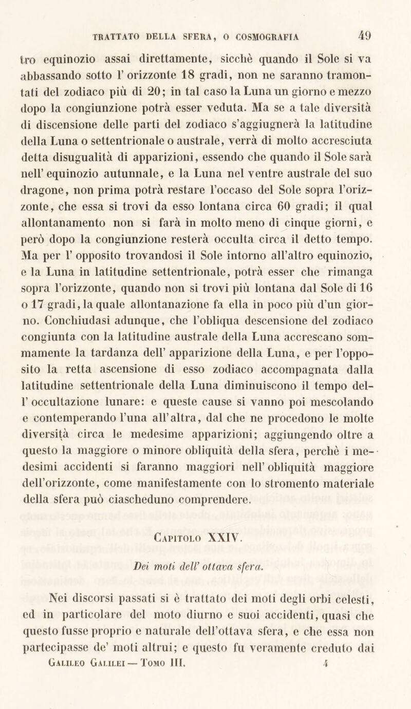 tro equinozio assai direttamente, sicché quando il Sole si va abbassando sotto 1’ orizzonte 18 gradi, non ne saranno tramon- tati del zodiaco più di 20 ; in tal caso la Luna un giorno e mezzo dopo la congiunzione potrà esser veduta. Ma se a tale diversità di discensione delle parti del zodiaco s’aggiugnerà la latitudine della Luna o settentrionale o australe, verrà di molto accresciuta detta disugualità di apparizioni, essendo che quando il Sole sarà nell’ equinozio autunnale, e la Luna nel ventre australe del suo dragone, non prima potrà restare l’occaso del Sole sopra l’oriz- zonte, che essa si trovi da esso lontana circa 60 gradi; il qual allontanamento non si farà in molto meno di cinque giorni, e però dopo la congiunzione resterà occulta circa il detto tempo. Ma per 1’ opposito trovandosi il Sole intorno all’altro equinozio, e la Luna in latitudine settentrionale, potrà esser che rimanga sopra l’orizzonte, quando non si trovi più lontana dal Sole di 16 o 17 gradi, la quale allontanazione fa ella in poco più d’un gior- no. Conchiudasi adunque, che l’obliqua descensione del zodiaco congiunta con la latitudine australe della Luna accrescano som- mamente la tardanza dell’ apparizione della Luna, e per Toppo- sito la retta ascensione di esso zodiaco accompagnata dalla latitudine settentrionale della Luna diminuiscono il tempo del- 1’occultazione lunare: e queste cause si vanno poi mescolando e contemperando Tuna all’altra, dai che ne procedono le molte diversità circa le medesime apparizioni; aggiungendo oltre a questo la maggiore o minore obliquità della sfera, perchè i me- desimi accidenti si faranno maggiori nell’ obliquità maggiore dell’orizzonte, come manifestamente con lo stromento materiale della sfera può ciascheduno comprendere. Capitolo XXIV. Bei moti dell’ ottava sfera. Nei discorsi passati si è trattato dei moti degli orbi celesti, ed in particolare del moto diurno e suoi accidenti, quasi che questo fusse proprio e naturale dell’ottava sfera, e che essa non partecipasse de’ moti altrui; e questo fu veramente creduto dai Galileo Galilei —Tomo HI. 4