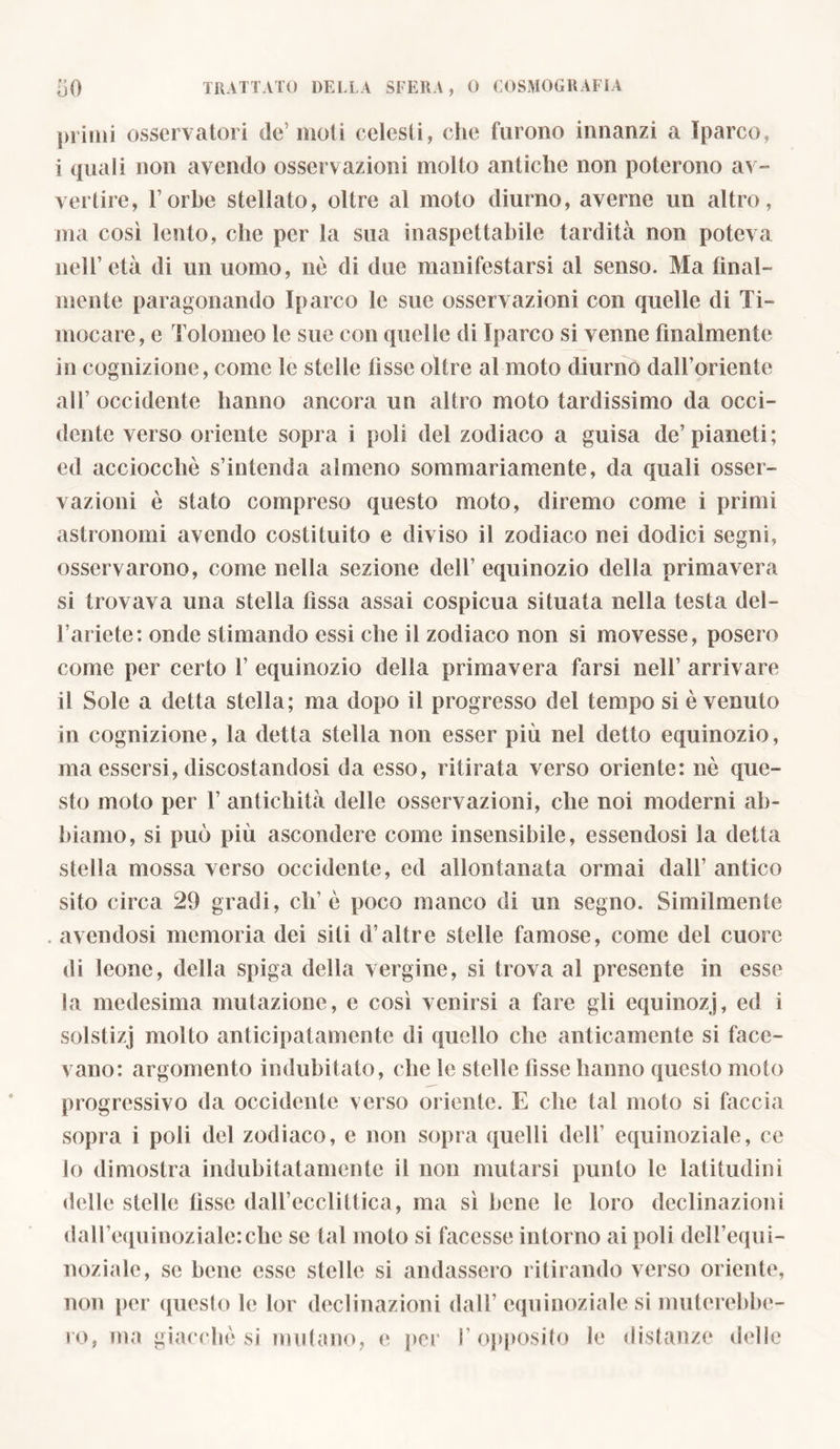 primi osservatori de5 moti celesti, che furono innanzi a Iparco, i quali non avendo osservazioni molto antiche non poterono av- vertire, l’orhe stellato, oltre al moto diurno, averne un altro, ma così lento, che per la sua inaspettabile tardità non poteva nell’età di un uomo, nò di due manifestarsi al senso. Ma final- mente paragonando Iparco le sue osservazioni con quelle di Ti- inocare, e Tolomeo le sue con quelle di Iparco si venne finalmente in cognizione, come le stelle fisse oltre al moto diurno dall’oriente all’occidente hanno ancora un altro moto tardissimo da occi- dente verso oriente sopra i poli del zodiaco a guisa de’pianeti; ed acciocché s’intenda almeno sommariamente, da quali osser- vazioni è stato compreso questo moto, diremo come i primi astronomi avendo costituito e diviso il zodiaco nei dodici segni, osservarono, come nella sezione dell’ equinozio della primavera si trovava una stella fissa assai cospicua situata nella testa del- l’ariete: onde stimando essi che il zodiaco non si movesse, posero come per certo 1’ equinozio della primavera farsi nell’ arrivare il Sole a detta stella; ma dopo il progresso del tempo si è venuto in cognizione, la detta stella non esser più nel detto equinozio, ma essersi, discostandosi da esso, ritirata verso oriente: nò que- sto moto per 1’ antichità delle osservazioni, che noi moderni ab- biamo, si può più ascondere come insensibile, essendosi la detta stella mossa verso occidente, ed allontanata ormai dall’ antico sito circa 29 gradi, eh’ò poco manco di un segno. Similmente . avendosi memoria dei siti d’altre stelle famose, come del cuore di leone, della spiga della vergine, si trova al presente in esse la medesima mutazione, e così venirsi a fare gli equinozj, ed i solstizj molto anticipatamente di quello che anticamente si face- vano: argomento indubitato, che le stelle fisse hanno questo moto progressivo da occidente verso oriente. E che tal moto si faccia sopra i poli del zodiaco, e non sopra quelli dell’ equinoziale, ce lo dimostra indubitatamente il non mutarsi punto le latitudini delle stelle fìsse dall’ecclittica, ma sì bene le loro declinazioni dall’equinoziale:che se tal moto si facesse intorno ai poli dell’equi- noziale, se bene esse stelle si andassero ritirando verso oriente, non per questo le lor declinazioni dall’ equinoziale si muterebbe-