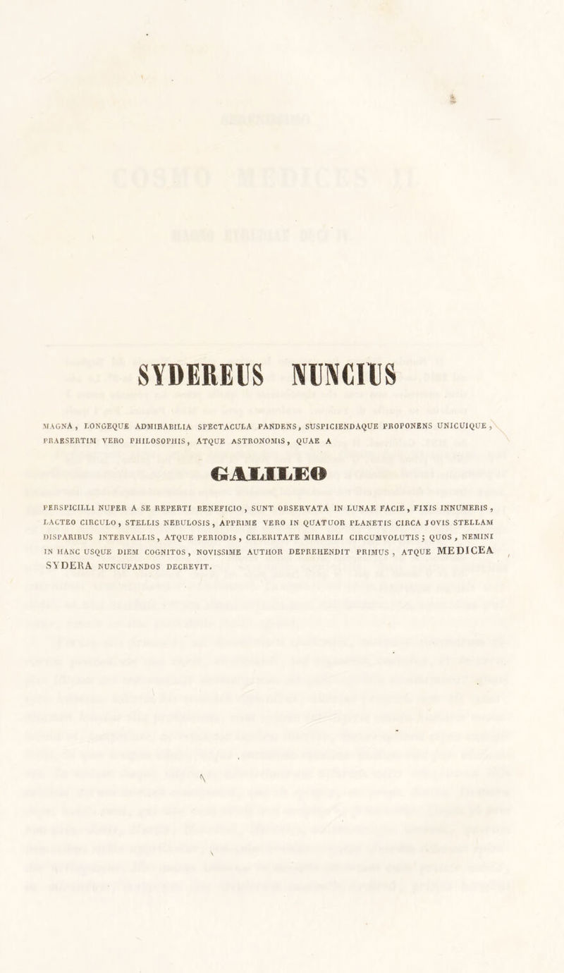 SYDEREUS NinVCIUS MAGNA, longeque admirabilia spectacula pandens, suspiciendaque proponens unicuique, PRAESERTIM VERO PHILOSOPHIS, ATQUE ASTRONOMIS, QUAE A GAMIE» PERSPICILLI NUPER A SE REPERTI BENEFICIO, SUNT OBSERVATA IN LUNAE FACIE, FIXIS INNUMERIS, LACTEO CIRCULO, STELLIS NEBULOSIS, APPRIME VERO IN QUATUOR PLANETIS CIRCA JOVIS STELLAM DISPARIBUS INTERVALLIS, ATQUE PERIODIS, CELERITATE MIRABILI CIRCUMVOLUTIS j QUOS, NEMINE IN HANC USQUE DIEM COGNITOS, NOVISSIME AUTIIOR DEPREHENDIT PRIMUS, ATQUE MEDICEA SYDERA NUNCUPANDOS DECREVIT.