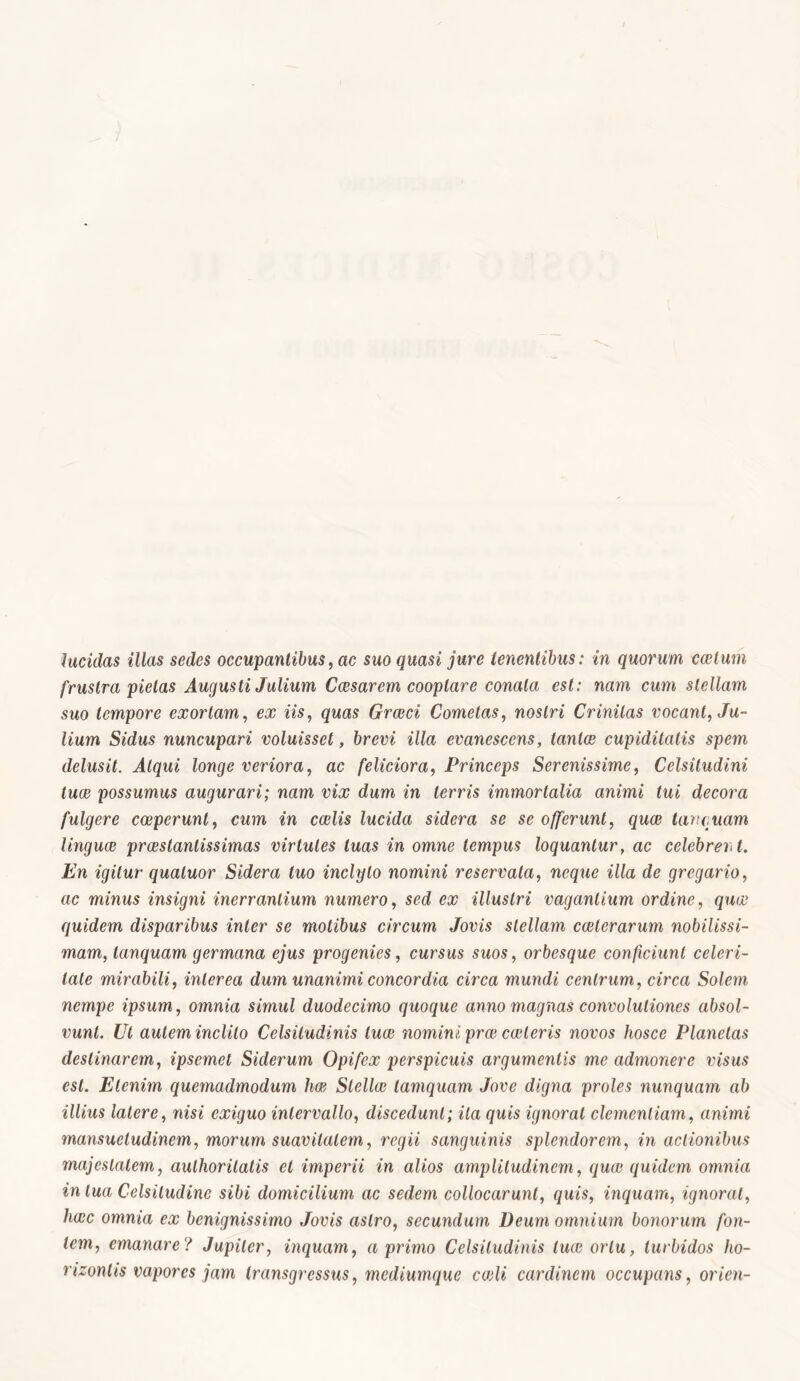 lucidas illas sedes occupantibus, ac suo quasi jure tenentibus: in quorum caelum frustra pietas Augusti Julium Caesarem cooptare conata est: nam cum stellam suo tempore exortam, ex iis, quas Graeci Cometas, nosJn' Crinitas vocant, Ju- lium Sidus nuncupari voluisset, brevi illa evanescens, tantae cupiditatis spem delusit. Atqui longe veriora, ac feliciora, Princeps Serenissime, Celsitudini tuae possumus augurari; nam vix dum in terris immortalia animi tui decora fulgere coeperunt, cum in caelis lucida sidera se se offerunt, quae tari quam linguae prcestanlissimas virtutes luas in omne tempus loquantur, ac celebrent. En igitur qualuor Sidera tuo inclyto nomini reservata, ncque illa de gregario, ac minus insigni inerrantium numero, sed ex illustri vagantium ordine, quae quidem disparibus inter se motibus circum Jovis stellam exterarum nobilissi- mam, lanquam germana ejus progenies, cursus suos, orbesque conficiunt celeri- tate mirabili, interea dum unanimi concordia circa mundi centrum, circa Solem nempe ipsum, omnia simul duodecimo quoque anno magnas convolutiones absol- vunt. Ut autem inclito Celsitudinis lux nomini prx exteris novos hosce Planetas destinarem, ipsemet Siderum Opifex perspicuis argumentis me admonere visus est. Etenim quemadmodum hx Stellx tamquam Jove digna proles nunquam ab illius latere, nisi exiguo intervallo, discedunt; ita quis ignorat clementiam, animi mansuetudinem, morum suavitatem, regii sanguinis splendorem, in actionibus majestatem, aulhorilatis et imperii in alios amplitudinem, qux quidem omnia in tua Celsitudine sibi domicilium ac sedem collocarunt, quis, inquam, ignorat, hac omnia ex benignissimo Jovis astro, secundum Deum omnium bonorum fon- tem, emanare? Jupiler, inquam, a primo Celsitudinis lux ortu, turbidos ho- rizontis vapores jam transgressus, mediumque cali cardinem occupans, orien-