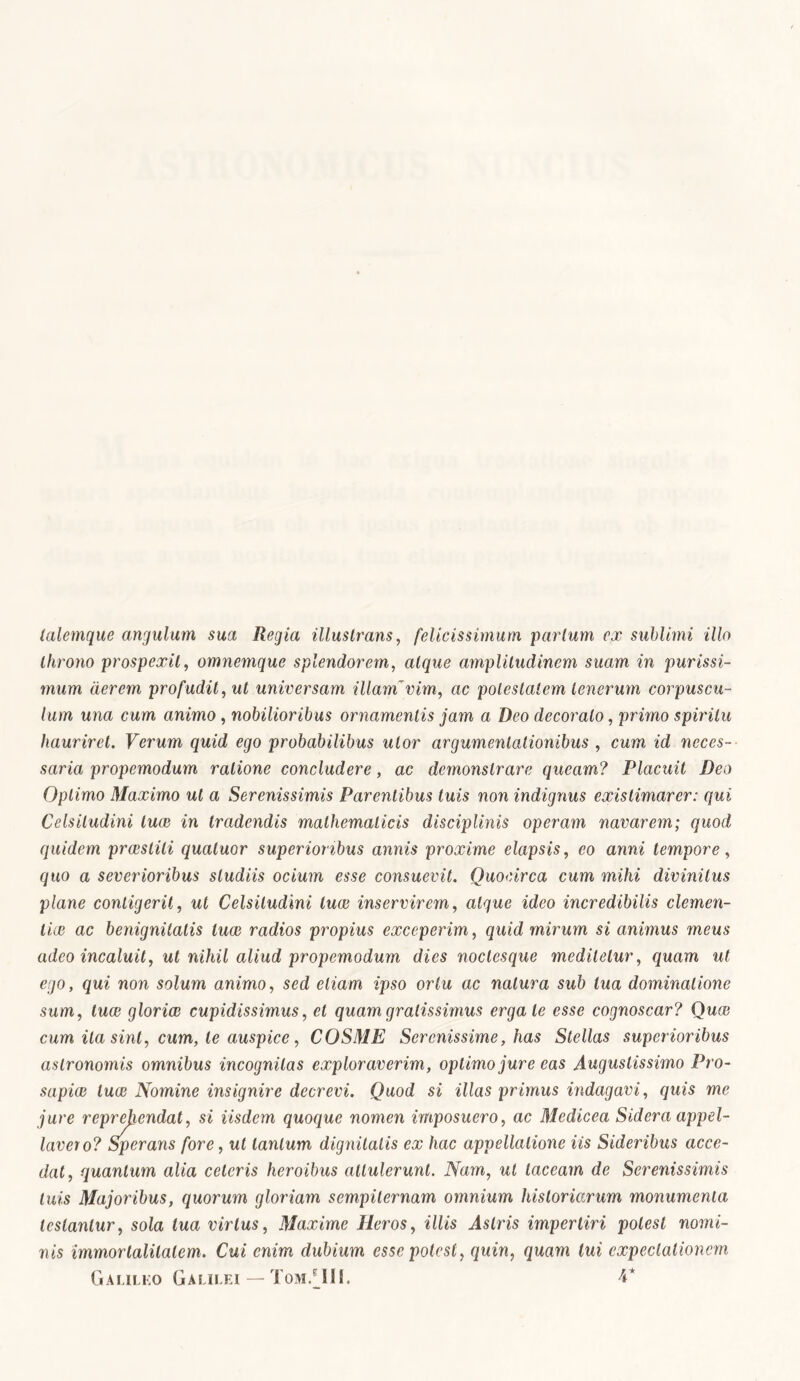 talemque angulum sua Regia illustrans, felicissimum parium ex sublimi illo throno prospexit, omnemque splendorem, atque amplitudinem suam in purissi- mum aerem profudit, ut universam illam~vim, ac potestatem tenerum corpuscu- lum una cum animo, nobilioribus ornamentis jam a Deo decorato, primo spiritu hauriret. Verum quid ego probabilibus utor argumentationibus , cum id neces- saria propemodum ratione concludere, ac demonstrare queam? Placuit Deo Optimo Maximo ut a Serenissimis Parentibus tuis non indignus existimarer: qui Celsitudini luce in tradendis mathematicis disciplinis operam navarem; quod quidem prceslili qualuor superioribus annis proxime elapsis, eo anni tempore, quo a severioribus studiis ocium esse consuevit. Quocirca cum mihi divinitus plane contigerit, ut Celsitudini luas inservirem, atque ideo incredibilis clemen- tia? ac benignitatis luce radios propius exceperim, quid mirum si animus meus adeo incaluit, ut nihil aliud propemodum dies noclesque medilelur, quam ut ego, qui non solum animo, sed etiam ipso ortu ac natura sub tua dominatione sum, luce gloriae cupidissimus, et quam gratissimus ergale esse cognoscar? Quce cum ita sint, cum, te auspice, COSME Serenissime, has Stellas superioribus aslronomis omnibus incognitas exploraverim, optimo jure eas Augustissimo Pro- sapiae luce Nomine insignire decrevi. Quod si illas primus indagavi, quis me jure reprehendat, si iisdem quoque nomen imposuero, ac Medicea Sidera appel- larer o? Sperans fore, ut tantum dignitatis ex hac appellatione iis Sideribus acce- dat, quantum alia ceteris heroibus attulerunt. Nam, ut taceam de Serenissimis luis Majoribus, quorum gloriam sempiternam omnium historiarum monumenta testantur, sola tua virtus, Maxime Heros, illis Astris impertiri potest nomi- nis immortalitatem. Cui enim dubium esse potest, quin, quam tui expeclationem