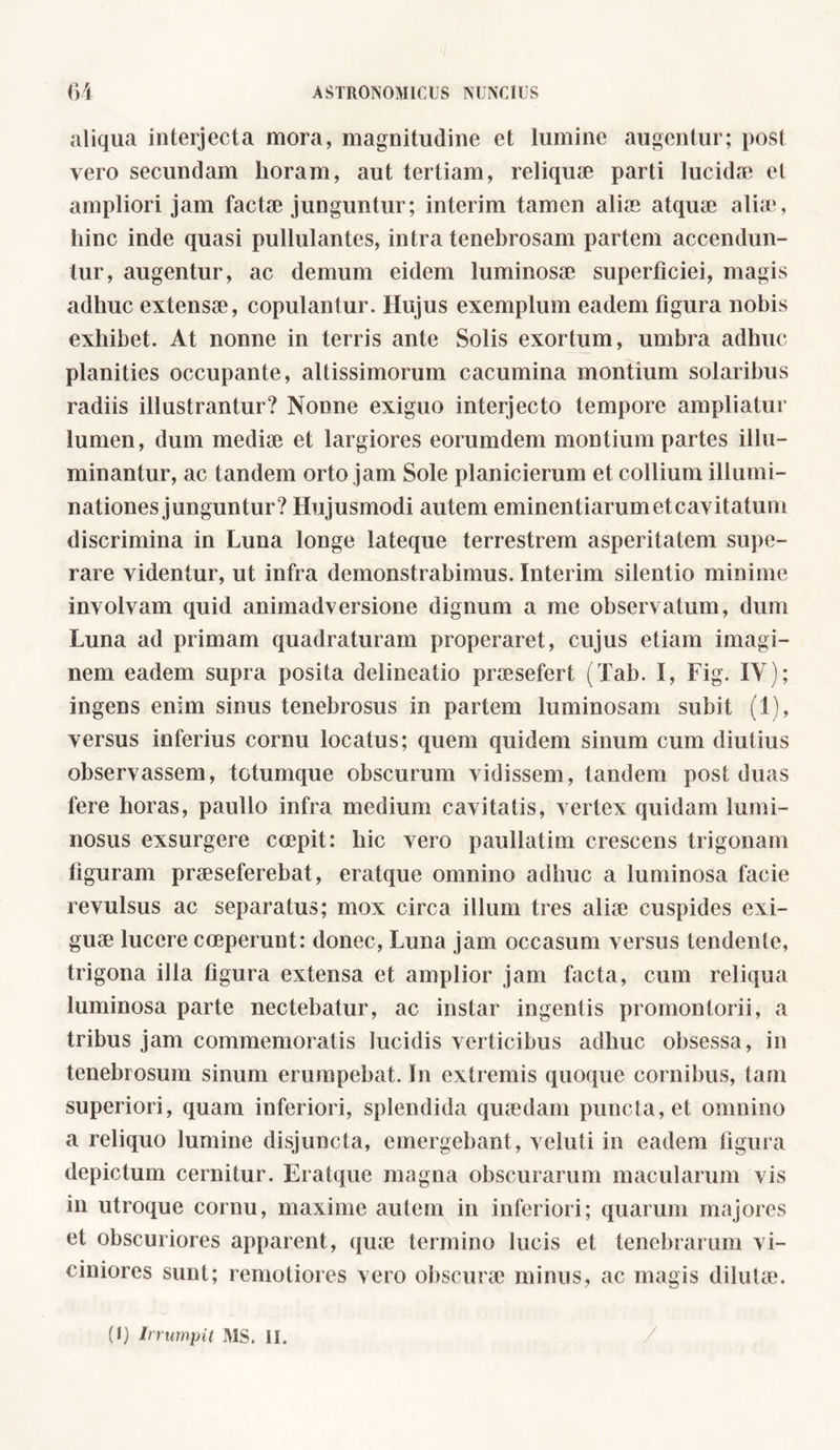 aliqua interjecta mora, magnitudine et lumine augentur; post vero secundam horam, aut tertiam, reliquie parti lucidae et ampliori jam factae junguntur; interim tamen aliae atquae alia4, hinc inde quasi pullulantes, intra tenebrosam partem accendun- tur, augentur, ac demum eidem luminosae superficiei, magis adhuc extensae, copulantur. Hujus exemplum eadem figura nobis exhibet. At nonne in terris ante Solis exortum, umbra adhuc planities occupante, altissimorum cacumina montium solaribus radiis illustrantur? Nonne exiguo interjecto tempore ampliatur lumen, dum mediae et largiores eorumdem montium partes illu- minantur, ac tandem orto jam Sole planicierum et collium illumi- nationes junguntur? Hujusmodi autem eminentiarumetcavitatum discrimina in Luna longe lateque terrestrem asperitatem supe- rare videntur, ut infra demonstrabimus. Interim silentio minime involvam quid animadversione dignum a me observatum, dum Luna ad primam quadraturam properaret, cujus etiam imagi- nem eadem supra posita delineatio praesefert (Tab. I, Fig. IY); ingens enim sinus tenebrosus in partem luminosam subit (1), versus inferius cornu locatus; quem quidem sinum cum diutius observassem, totumque obscurum vidissem, tandem post duas fere horas, paullo infra medium cavitatis, vertex quidam lumi- nosus exsurgere coepit: hic vero paullatim crescens trigonam figuram praeseferebat, eratque omnino adhuc a luminosa facie revulsus ac separatus; mox circa illum tres ali® cuspides exi- guae lucere coeperunt: donec, Luna jam occasum versus tendente, trigona illa figura extensa et amplior jam facta, cum reliqua luminosa parte nectebatur, ac instar ingentis promontorii, a tribus jam commemoratis lucidis verticibus adhuc obsessa, in tenebrosum sinum erumpebat. In extremis quoque cornibus, tam superiori, quam inferiori, splendida quaedam puncta, et omnino a reliquo lumine disjuncta, emergebant, veluti in eadem figura depictum cernitur. Eratque magna obscurarum macularum vis in utroque cornu, maxime autem in inferiori; quarum majores et obscuriores apparent, quae termino lucis et tenebrarum vi- ciniores sunt; remotiores vero obscurae minus, ac magis dilutae.