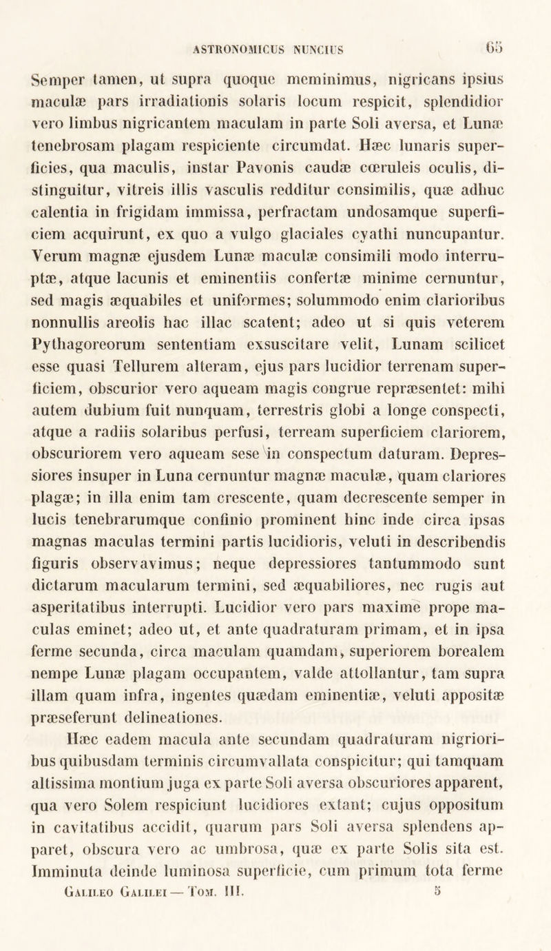 Semper tamen, ut supra quoque meminimus, nigricans ipsius maculae pars irradiationis solaris locum respicit, splendidior vero limbus nigricantem maculam in parte Soli aversa, et Lunae tenebrosam plagam respiciente circumdat. Haec lunaris super- ficies, qua maculis, instar Pavonis caudae coeruleis oculis, di- stinguitur, vitreis illis vasculis redditur consimilis, quae adhuc calentia in frigidam immissa, perfractam undosamque superfi- ciem acquirunt, ex quo a vulgo glaciales cyathi nuncupantur. Verum magnae ejusdem Luna? maculae consimili modo interru- ptae, atque lacunis et eminentiis confertae minime cernuntur, sed magis aequabiles et uniformes; solummodo enim clarioribus nonnullis areolis hac illae scatent; adeo ut si quis veterem Pythagoreorum sententiam exsuscitare velit, Lunam scilicet esse quasi Tellurem alteram, ejus pars lucidior terrenam super- ficiem, obscurior vero aqueam magis congrue repraesentet: mihi autem dubium fuit nunquam, terrestris globi a longe conspecti, atque a radiis solaribus perfusi, terream superficiem clariorem, obscuriorem vero aqueam sese in conspectum daturam. Depres- siores insuper in Luna cernuntur magnae maculae, quam clariores plagae; in illa enim tam crescente, quam decrescente semper in lucis tenebrarumque confinio prominent hinc inde circa ipsas magnas maculas termini partis lucidioris, veluti in describendis figuris observavimus; neque depressiores tantummodo sunt dictarum macularum termini, sed aequabiliores, nec rugis aut asperitatibus interrupti. Lucidior vero pars maxime prope ma- culas eminet; adeo ut, et ante quadraturam primam, et in ipsa ferme secunda, circa maculam quamdam, superiorem borealem nempe Lunae plagam occupantem, valde attollantur, tam supra illam quam infra, ingentes quaedam eminentiae, veluti appositae praeseferunt delineationes. Haec eadem macula ante secundam quadraturam nigriori- bus quibusdam terminis circumvallata conspicitur; qui tamquam altissima montium juga ex parte Soli aversa obscuriores apparent, qua vero Solem respiciunt lucidiores extant; cujus oppositum in cavitatibus accidit, quarum pars Soli aversa splendens ap- paret, obscura vero ac umbrosa, qua? ex parte Solis sita est. Imminuta deinde luminosa superficie, cum primum tota ferme