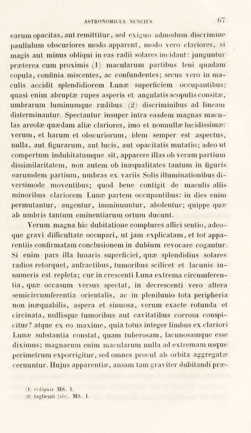 earum opacitas, aut remittitur, sed exiguo admodum discrimine paulluluin obscuriores modo apparent, modo vero clariores, si magis aut minus obliqui ineas radii solares incidant: junguntur praeterea cum proximis (1) macularum partibus leni quadam copula, confinia miscentes, ac confundentes; secus vero in ma- culis accidit splendidiorem Lume superficiem occupantibus; quasi enim abruptae rupes asperis et angulatis scopulis consitae, umbrarum luminumque rudibus (2) discriminibus ad lineam disterminantur. Spectantur insuper intra easdem magnas macu- las areolae quaedam aliae clariores, imo et nonnullae lucidissimae: verum, et harum et obscuriorum, idem semper est aspectus, nulla, aut figurarum, aut lucis, aut opacitatis mutatio; adeo ut compertum indubitatumque sit, apparere illas ob veram partium dissimilaritatem, non autem ob inaequalitates tantum in figuris earumdem partium, umbras ex variis Solis illuminationibus di- versimode moventibus; quod bene contigit de maculis aliis minoribus clariorem Lunae partem occupantibus: in dies enim permutantur, augentur, imminuuntur, abolentur; quippe quae ab umbris tantum eminentiarum ortum ducunt. Verum magna hic dubitatione complures allici sentio, adeo- que gravi dilficultate occupari, ut jam explicatam, et tot appa- rentiis confirmatam conclusionem in dubium revocare cogantur. Si enim pars illa lunaris superficiei, quae splendidius solares radios retorquet, anfractibus, tumoribus scilicet et lacunis in- numeris est repleta; cur in crescenti Luna extrema circumferen- tia, quae occasum versus spectat, in decrescenti vero altera semicircumferentia orientalis, ac in plenilunio tota peripheria non inaequabilis, aspera et sinuosa, verum exacte rotunda et circinata, nullisque tumoribus aut cavitatibus corrosa conspi- citur? atque ex eo maxime, quia totus integer limbus ex clariori Lunae substantia constat, quam tuberosam, lacunosamque esse diximus; magnarum enim macularum nulla ad extremam usque perimetrum exporrigitur, sed omnes procul ab orbita aggregatae cernuntur. Hujus apparentiae, ansam tam graviter dubitandi prae- (1) reliquis MS. I. (2) taglienti [sic). MS. I.