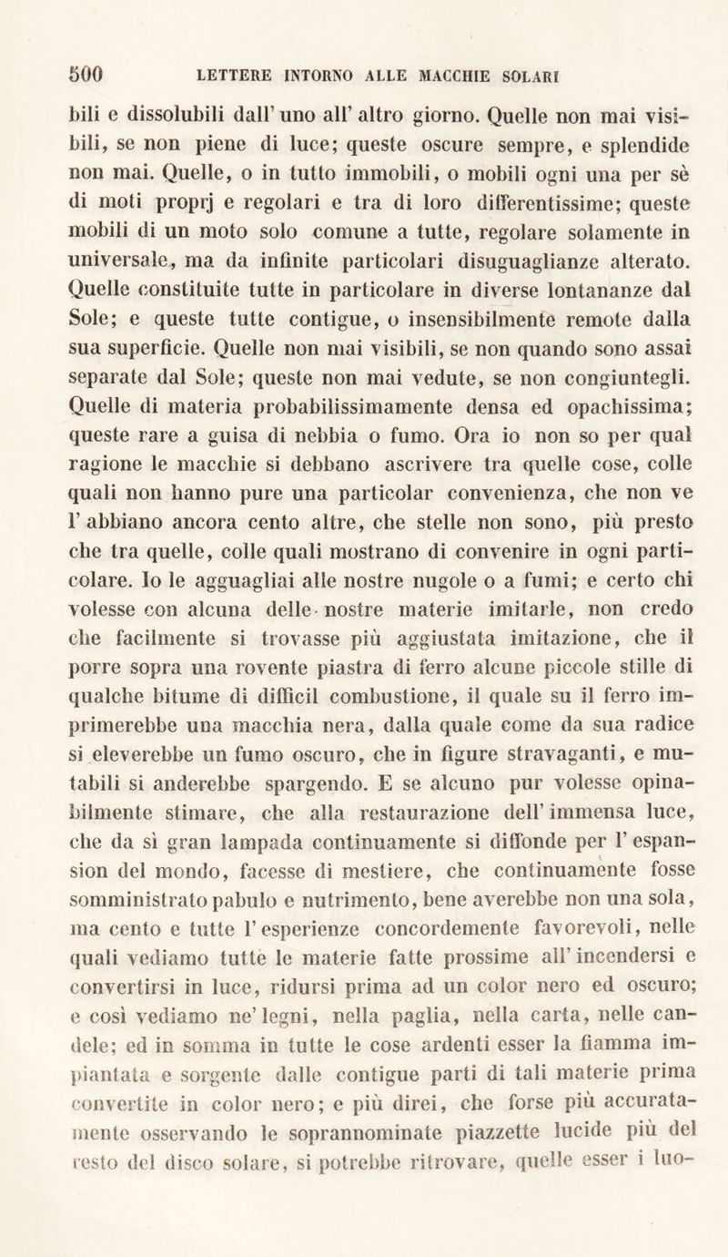 bili e dissolubili dall’ uno all’ altro giorno. Quelle non mai visi- bili, se non piene di luce; queste oscure sempre, e splendide non mai. Quelle, o in tutto immobili, o mobili ogni una per sè di moti proprj e regolari e tra di loro differentissime; queste mobili di un moto solo comune a tutte, regolare solamente in universale, ma da infinite particolari disuguaglianze alterato. Quelle constituite tutte in particolare in diverse lontananze dal Sole; e queste tutte contigue, o insensibilmente remote dalla sua superfìcie. Quelle non mai visibili, se non quando sono assai separate dal Sole; queste non mai vedute, se non congiuntegli. Quelle di materia probabilissimamente densa ed opachissima; queste rare a guisa di nebbia o fumo. Ora io non so per qual ragione le macchie si debbano ascrivere tra quelle cose, colle quali non hanno pure una particolar convenienza, che non ve l’abbiano ancora cento altre, che stelle non sono, più presto che tra quelle, colle quali mostrano di convenire in ogni parti- colare. Io le agguagliai alle nostre nugole o a fumi; e certo chi volesse con alcuna delle-nostre materie imitarle, non credo che facilmente si trovasse più aggiustata imitazione, che il porre sopra una rovente piastra di ferro alcune piccole stille di qualche bitume di diffidi combustione, il quale su il ferro im- primerebbe una macchia nera, dalla quale come da sua radice si eleverebbe un fumo oscuro, che in figure stravaganti, e mu- tabili si nuderebbe spargendo. E se alcuno pur volesse opina- bilmente stimare, che alla restaurazione dell’immensa luce, che da sì gran lampada continuamente si diffonde per 1’ espan- sion del mondo, facesse di mestiere, che continuamente fosse somministrato pabulo e nutrimento, bene averebbe non una sola, ma cento e tutte l’esperienze concordemente favorevoli, nelle quali vediamo tutte le materie fatte prossime all’ incendersi e convertirsi in luce, ridursi prima ad un color nero ed oscuro; e così vediamo ne’legni, nella paglia, nella carta, nelle can- dele; ed in somma in tutte le cose ardenti esser la fiamma im- piantata e sorgente dalle contigue parti di tali materie prima convertile in color nero; e più direi, che forse più accurata- mente osservando le soprannominate piazzette lucide più del resto del disco solare, si potrebbe ritrovare, quelle esser i tuo-