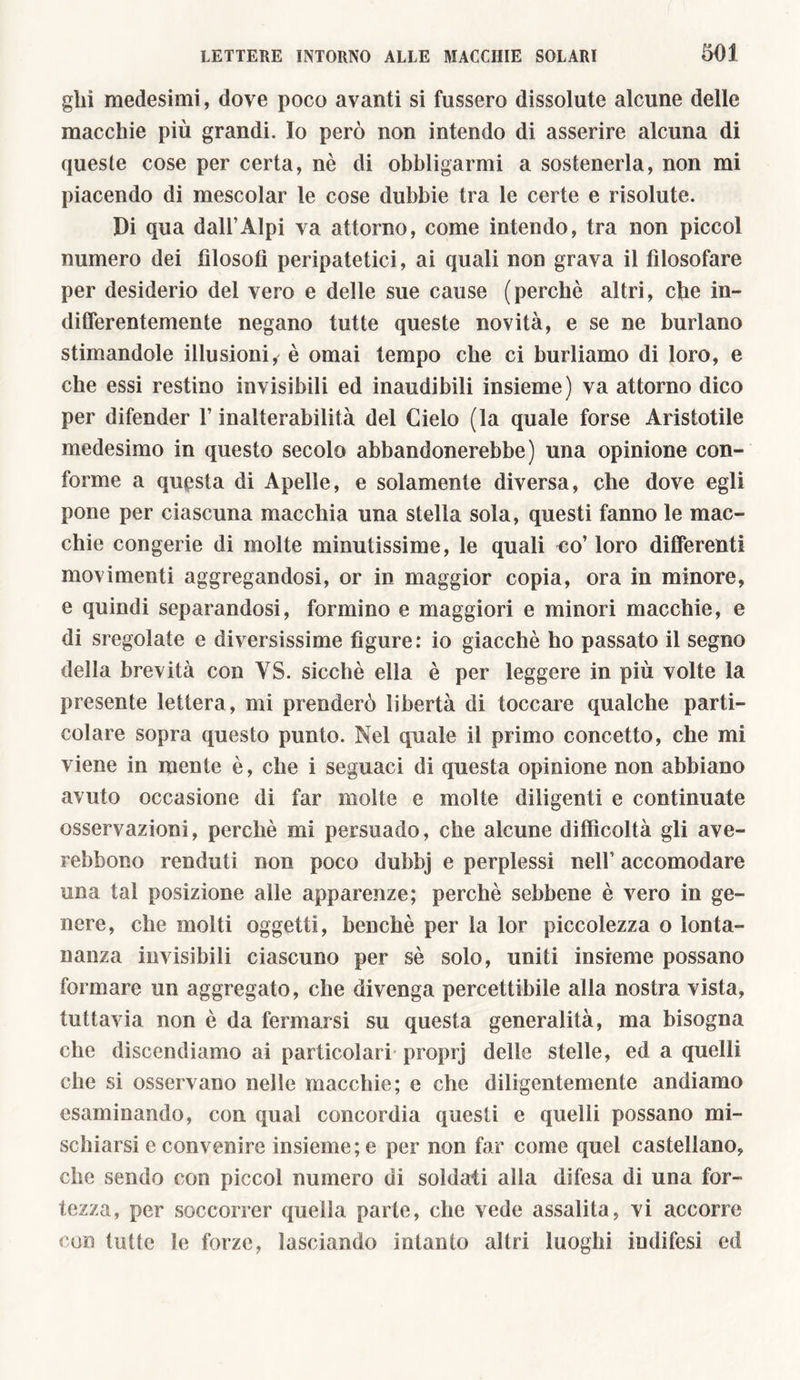 glii medesimi, dove poco avanti si fussero dissolute alcune delle macchie più grandi. Io però non intendo di asserire alcuna di queste cose per certa, nè di obbligarmi a sostenerla, non mi piacendo di mescolar le cose dubbie tra le certe e risolute. Di qua dall’Alpi va attorno, come intendo, tra non piccol numero dei filosofi peripatetici, ai quali non grava il filosofare per desiderio del vero e delle sue cause (perchè altri, che in- differentemente negano tutte queste novità, e se ne burlano stimandole illusioni, è ornai tempo che ci burliamo di loro, e che essi restino invisibili ed inaudibili insieme) va attorno dico per difender l’inalterabilità del Cielo (la quale forse Aristotile medesimo in questo secolo abbandonerebbe) una opinione con- forme a questa di Apelle, e solamente diversa, che dove egli pone per ciascuna macchia una stella sola, questi fanno le mac- chie congerie di molte minutissime, le quali no’ loro differenti movimenti aggregandosi, or in maggior copia, ora in minore, e quindi separandosi, formino e maggiori e minori macchie, e di sregolate e diversissime figure: io giacché ho passato il segno della brevità con VS. sicché ella è per leggere in più volte la presente lettera , mi prenderò libertà di toccare qualche parti- colare sopra questo punto. Nel quale il primo concetto, che mi viene in mente è, che i seguaci di questa opinione non abbiano avuto occasione di far molte e molte diligenti e continuate osservazioni, perchè mi persuado, che alcune difficoltà gli ave- rebbono venduti non poco dubbj e perplessi nell’ accomodare una tal posizione alle apparenze; perchè sebbene è vero in ge- nere, che molti oggetti, benché per la lor piccolezza o lonta- nanza invisibili ciascuno per sè solo, uniti insieme possano formare un aggregato, che divenga percettibile alla nostra vista, tuttavia non è da fermarsi su questa generalità, ma bisogna che discendiamo ai particolari proprj delle stelle, ed a quelli che si osservano nelle macchie; e che diligentemente andiamo esaminando, con qual concordia questi e quelli possano mi- schiarsi e convenire insieme; e per non far come quel castellano, che sendo con piccol numero di soldati alla difesa di una for- tezza, per soccorrer quella parte, che vede assalita, vi accorre con tutte le forze, lasciando intanto altri luoghi indifesi ed