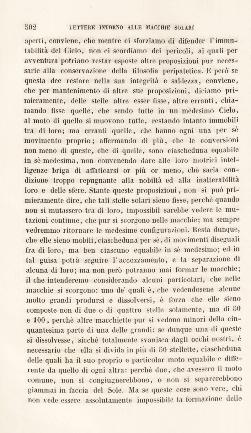 aperti, conviene, che mentre ci sforziamo di difender Vimmu- tabilità del Cielo, non ci scordiamo dei pericoli, ai quali per avventura potriano restar esposte altre proposizioni pur neces- sarie alla conservazione della filosofia peripatetica. E però se questa dee restare nella sua integrità e saldezza, conviene, che per mantenimento di altre sue proposizioni, diciamo pri- mieramente, delle stelle altre esser fisse, altre erranti, chia- mando fisse quelle, che sendo tutte in un medesimo Cielo, al moto di quello si muovono tutte, restando intanto immobili tra di loro; ma erranti quelle, che hanno ogni una per sè movimento proprio ; affermando di più, che le conversioni non meno di queste, che di quelle, sono ciascheduna equabile in sè medesima, non convenendo dare alle loro motrici intel- ligenze briga di affaticarsi or più or meno, chè saria con- dizione troppo repugnante alla nobiltà ed alla inalterabilità loro e delle sfere. Stante queste proposizioni, non si può pri- mieramente dire, che tali stelle solari sieno fìsse, perchè quando non si mutassero tra di loro, impossibil sarebbe vedere le mu- tazioni continue, che pur si scorgono nelle macchie; ma sempre vedremmo ritornare le medesime configurazioni. Resta dunque, che elle sieno mobili, ciascheduna per sè, di movimenti diseguali fra di loro, ma ben ciascuno equabile in sè medesimo; ed in tal guisa potrà seguire l’accozzamento, e la separazione di alcuna di loro; ma non però potranno mai formar le macchie; il che intenderemo considerando alcuni particolari, che nelle macchie si scorgono: uno de’ quali è, che vedendosene alcune molto grandi prodursi e dissolversi, è forza che elle sieno composte non di due o di quattro stelle solamente, ma di 50 e 100, perchè altre macchiette pur si vedono minori della cin- quantesima parte di una delle grandi: se dunque una di queste si dissolvesse, sicché totalmente svanisca dagli occhi nostri, è necessario che ella si divida in più di 50 stellette, ciascheduna delle quali ha il suo proprio e particolar moto equabile e defe- rente da quello di ogni altra: perchè due, che avessero il moto comune, non si congiugnerebbono, o non si separerebbono giammai in faccia del Sole. Ma se queste cose sono vere, chi non vede essere assolutamente impossibile la formazione delle