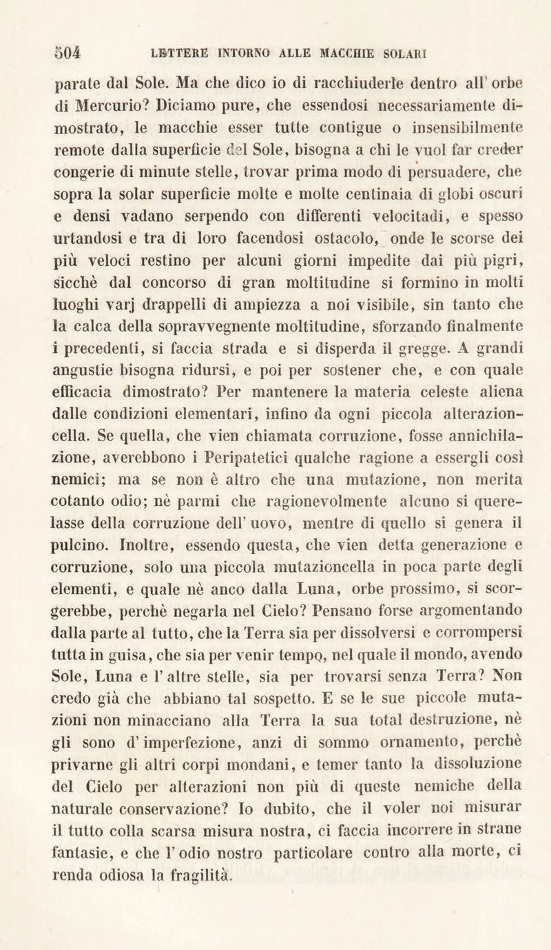 parate dal Sole. Ma che dico io di racchiuderle dentro all orbe di Mercurio? Diciamo pure, che essendosi necessariamente di- mostrato, le macchie esser tutte contigue o insensibilmente remote dalla superficie del Sole, bisogna a chi le vuol far creder congerie di minute stelle, trovar prima modo di persuadere, che sopra la solar superfìcie molte e molte centinaia di globi oscuri e densi vadano serpendo con differenti velocitadi, e spesso urtandosi e tra di loro facendosi ostacolo, onde le scorse dei più veloci restino per alcuni giorni impedite dai più pigri, sicché dal concorso di gran moltitudine si formino in molti luoghi varj drappelli di ampiezza a noi visibile, sin tanto che la calca della sopravvegnente moltitudine, sforzando finalmente i precedenti, si faccia strada e si disperda il gregge. A grandi angustie bisogna ridursi, e poi per sostener che, e con quale efficacia dimostrato? Per mantenere la materia celeste aliena dalle condizioni elementari, infimo da ogni piccola alterazion- cella. Se quella, che vien chiamata corruzione, fosse annichila- zione, averebbono i Peripatetici qualche ragione a essergli cosi nemici; ma se non è altro che una mutazione, non merita cotanto odio; nò parmi che ragionevolmente alcuno si quere- lasse della corruzione dell’uovo, mentre di quello si genera il pulcino. Inoltre, essendo questa, che vien detta generazione e corruzione, solo una piccola mutazioncella in poca parte degli elementi, e quale nè anco dalla Luna, orbe prossimo, si scor- gerebbe, perchè negarla nel Cielo? Pensano forse argomentando dalla parte al tutto, che la Terra sia per dissolversi e corrompersi tutta in guisa, che sia per venir tempo, nel quale il mondo, avendo Sole, Luna e 1’ altre stelle, sia per trovarsi senza Terra? Non credo già che abbiano tal sospetto. E se le sue piccole muta- zioni non minacciano alla Terra la sua total destandone, nè gli sono d’imperfezione, anzi di sommo ornamento, perchè privarne gli altri corpi mondani, e temer tanto la dissoluzione del Cielo per alterazioni non più di queste nemiche della naturale conservazione? Io dubito, che il voler noi misurar il tutto colla scarsa misura nostra, ci faccia incorrere in strane fantasie, e che l’odio nostro particolare contro alla morte, ci renda odiosa la fragilità.