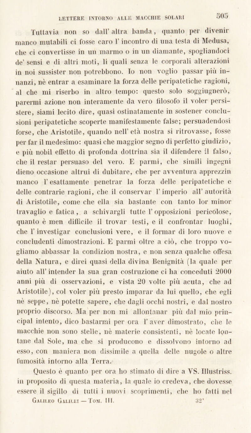 Tuttavia non so dall’ altra banda, quanto per divenir manco mutabili ci fosse caro l’incontro di una testa di Medusa, che ci convertisse in un marmo o in un diamante, spogliandoci de’ sensi e di altri moti, li quali senza le corporali alterazioni in noi sussister non potrebbono. Io non voglio passar più in- nanzi, nè entrar a esaminare la forza delle peripatetiche ragioni, al che mi riserbo in altro tempo: questo solo sogghignerò, parermi azione non interamente da vero filosofo il voler persi- stere, siami lecito dire, quasi ostinatamente in sostener conclu- sioni peripatetiche scoperte manifestamente false; persuadendosi forse, che Aristotile, quando nell’ età nostra si ritrovasse, fosse per far il medesimo: quasi che maggior segno di perfetto giudizio, e più nobil effetto di profonda dottrina sia il difendere il falso, che il restar persuaso del vero. E panni, che simili ingegni dieno occasione altrui di dubitare, che per avventura apprezzili manco T esattamente penetrar la forza delle peripatetiche e delle contrarie ragioni, che il conservar l’imperio all7 autorità di Aristotile, come che ella sia bastante con tanto lor minor travaglio e fatica, a schivargli tutte V opposizioni pericolose, quanto è men difficile il trovar testi, e il confrontar luoghi, che l’investigar conclusioni vere, e il formar di loro nuove c concludenti dimostrazioni. E panni oltre a ciò, che troppo vo- gliamo abbassar la condizion nostra, e non senza qualche offesa della Natura, e direi quasi della divina Benignità (la quale per aiuto all’ intender la sua gran costruzione ci ha conceduti 2000 anni più di osservazioni, e vista 20 volte più acuta, che ad Aristotile), col voler più presto imparar da lui quello, che egli nè seppe, nè potette sapere, che dagli occhi nostri, e dal nostro proprio discorso. Ma per non mi allontanar più dal mio prin- cipal intento, dico bastarmi per ora l’aver dimostrato, che le macchie non sono stelle, nè materie consistenti, nè locate lon- tane dal Sole, ma che si producono e dissolvono intorno ad esso, con maniera non dissimile a quella delle nugole o altre fumosità intorno alla Terra. Questo è quanto per ora ho stimato di dire a YS. Illustriss. in proposito di questa materia, la quale io credeva, che dovesse essere il sigillo di tutti i nuovi scoprimenti, che ho fatti nel Galileo Galilei— Tom. III. 32*