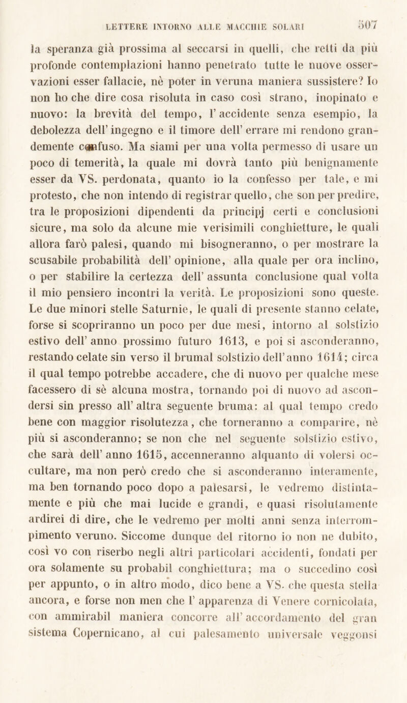 la speranza già prossima al seccarsi in quelli, che retti da più profonde contemplazioni hanno penetrato tutte le nuove osser- vazioni esser fallacie, nè poter in veruna maniera sussistere? Io non ho che dire cosa risoluta in caso così strano, inopinato e nuovo: la brevità del tempo, l’accidente senza esempio, la debolezza dell’ ingegno e il timore dell’ errare mi rendono gran- demente effuso. Ma siami per una volta permesso di usare un poco di temerità, la quale mi dovrà tanto più benignamente esser da VS. perdonata, quanto io la confesso per tale, e mi protesto, che non intendo di registrar quello, che son per predire, tra le proposizioni dipendenti da principj certi e conclusioni sicure, ma solo da alcune mie verisimili conghietture, le quali allora farò palesi, quando mi bisogneranno, o per mostrare la scusabile probabilità dell’ opinione, alla quale per ora inclino, o per stabilire la certezza dell’ assunta conclusione qual volta il mio pensiero incontri la verità. Le proposizioni sono queste. Le due minori stelle Saturnie, le quali di presente stanno celate, forse si scopriranno un poco per due mesi, intorno al solstizio estivo dell’anno prossimo futuro J613, e poi si asconderanno, restando celate sin verso il brumai solstizio deli’anno 1614 ; circa il qual tempo potrebbe accadere, che di nuovo per qualche mese facessero di sè alcuna mostra, tornando poi di nuovo ad ascon- dersi sin presso all’altra seguente bruma: al qual tempo credo bene con maggior risolutezza, che torneranno a comparire, nè più si asconderanno; se non che nel seguente solstizio estivo, che sarà dell’anno 1615, accenneranno alquanto di volersi oc- cultare, ma non però credo che si asconderanno interamente, ma ben tornando poco dopo a palesarsi, le vedremo distinta- mente e più che mai lucide e grandi, e quasi risolutamente ardirei di dire, che le vedremo per molti anni senza in terroni- pimento veruno. Siccome dunque del ritorno io non ne dubito, così vo con riserbo negli altri particolari accidenti, fondati per- ora solamente su probabil conghiettura ; ma o succedino così per appunto, o in altro modo, dico bene a VS. che questa stella ancora, e forse non meri che 1’ apparenza di Venere cornicolata, con ammirabil maniera concorre all’accordamento del gran sistema Copernicano, al cui palesamento universale veggonsi