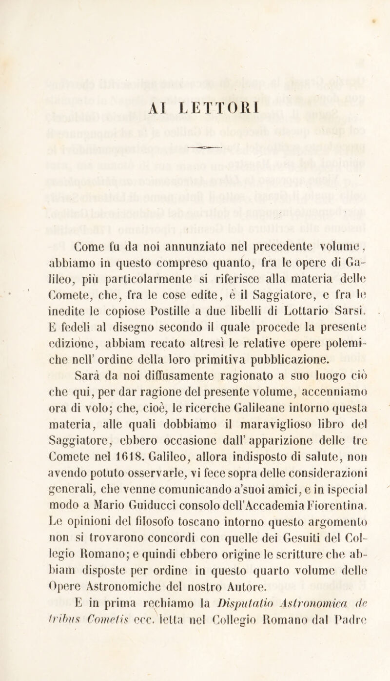 AI LETTORI Come fu da noi annunziato nel precedente volume, abbiamo in questo compreso quanto, fra le opere di Ga- lileo, piii particolarmente si riferisce alla materia delle Comete, che, fra le cose edite, è il Saggiatore, e fra le inedite le copiose Postille a due libelli di Lottario Sarsi. E fedeli al disegno secondo il quale procede la presente edizione, abbiam recato altresì le relative opere polemt- che nell’ ordine della loro primitiva pubblicazione. Sarà da noi diffusamente ragionato a suo luogo ciò che qui, per dar ragione del presente volume, accenniamo ora di volo; che, cioè, le ricerche Galileane intorno questa materia, alle quali dobbiamo il maraviglioso libro del Saggiatore, ebbero occasione dall’apparizione delle tre Comete nel 1618. Galileo, allora indisposto di salute, non avendo potuto osservarle, vi fece sopra delle considerazioni generali, che venne comunicando a’suoi amici, e in ispecial modo a Mario Guiducci consolo dell’Accademia Fiorentina. Le opinioni del filosofo toscano intorno questo argomento non si trovarono concordi con quelle dei Gesuiti del Col- legio Romano; e quindi ebbero origine le scritture che ab- biam disposte per ordine in questo quarto volume delle Opere Astronomiche del nostro Autore. E in prima rechiamo la Disputatio Astronomica de tribus Cometis eoe. letta nel Collegio Romano dal Padre