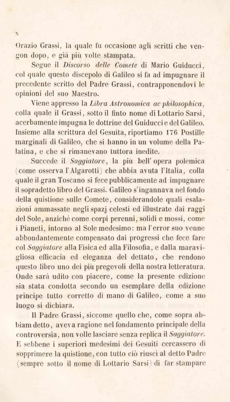 Orazio Grassi, la quale fu occasione agli scritti che ven- gon dopo, e già più volte stampata. Segue il Discorso delle Comete di Mario Guiducci, col quale questo discepolo di Galileo si fa ad impugnare il precedente scritto del Padre Grassi, contrapponendovi le opinioni del suo Maestro. \iene appresso la Libra Astronomica ac philosophica, colla quale il Grassi, sotto il tìnto nome di Lottario Sarsi, acerbamente impugna le dottrine del Guiducci e del Galileo. Insieme alla scrittura del Gesuita, riportiamo 176 Postille marginali di Galileo, che si hanno in un volume della Pa- latina, e che si rimanevano tuttora inedite. Succede il Saggiatore, la più belb opera polemica (come osserva FÀlgarotti) che abbia avuta l’Italia, colla quale il gran Toscano si fece pubblicamente ad impugnare si sopradetto libro del Grassi. Galileo s’ingannava nel fondo della quistione sulle Comete, considerandole quali esala- zioni ammassate negli spazj celesti ed illustrate dai raggi del Sole, anziché come corpi perenni, solidi e mossi, come i Pianeti, intorno al Sole medesimo: ma Ferror suo venne abbondantemente compensato dai progressi che fece fare col Saggiatore alla Fisica ed alla Filosofìa, e dalla maravi- gliosa efiìcacia ed eleganza del dettato, che rendono questo libro uno dei più pregevoli della nostra letteratura. Onde sarà udito con piacere, come la presente edizione sia stata condotta secondo un esemplare della edizione principe tutto corretto di mano di Galileo, come a suo luogo si dichiara. Il Padre Grassi, siccome quello che, come sopra ab- biami detto, aveva ragione nel fondamento principale della controversia, non volle lasciare senza replica il Saggiatore. E sebbene i superiori medesimi dei Gesuiti cercassero di sopprimere la quistione, con tutto ciò riuscì al detto Padre (sempre sotto il nome di Lottario Sarsi) di far stampare