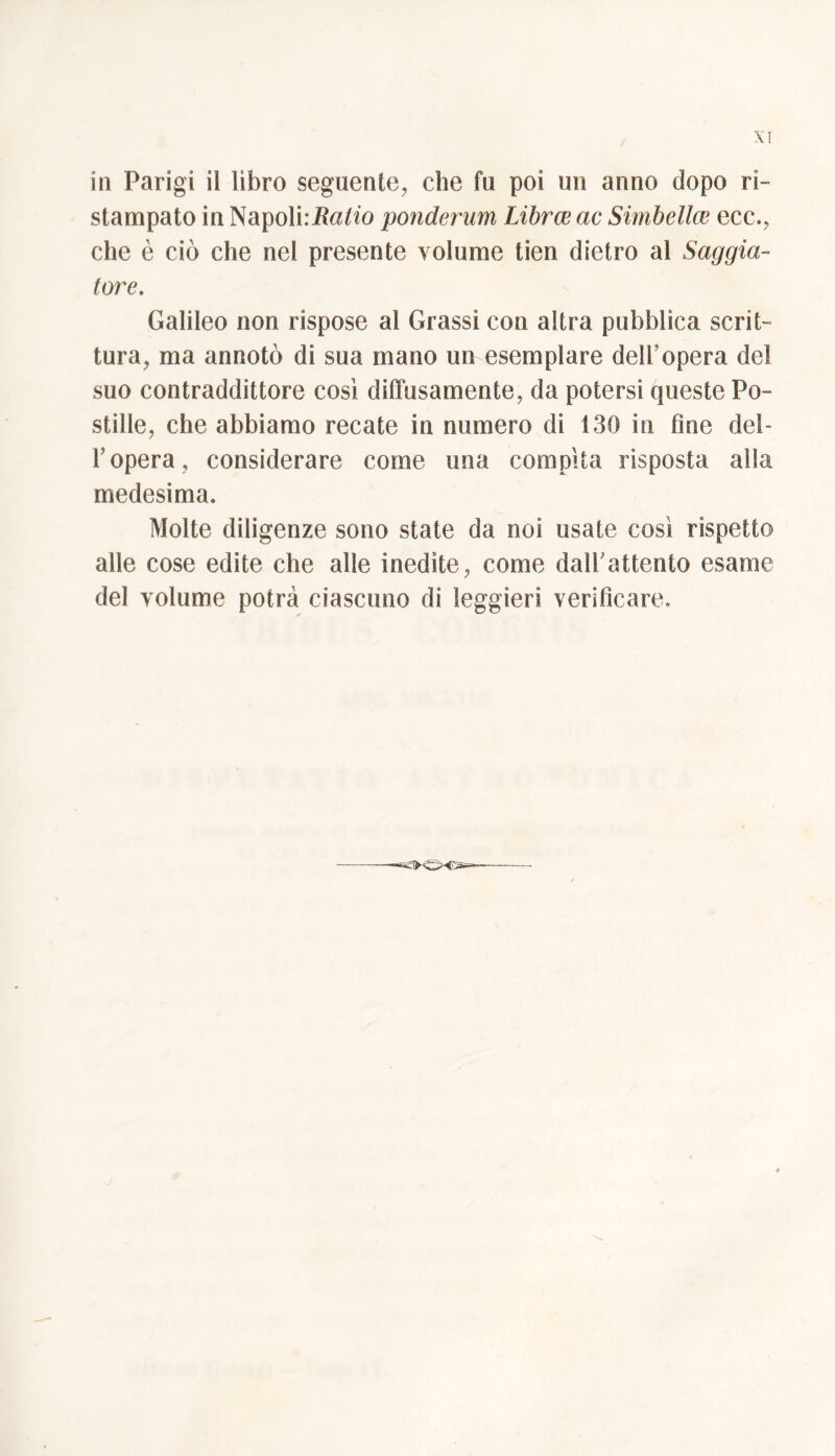 XI in Parigi il libro seguente, che fu poi un anno dopo ri- stampato in Napoli:ita/fo ponderum Librer ac Simbeller ecc., che è ciò che nel presente volume tien dietro al Saggia- tore. Galileo non rispose al Grassi con altra pubblica scrit- tura, ma annotò di sua mano un esemplare dell’opera del suo contraddittore cosi diffusamente, da potersi queste Po- stille, che abbiamo recate in numero di 130 in fine del- l’opera, considerare come una compita risposta alla medesima. Molte diligenze sono state da noi usate così rispetto alle cose edite che alle inedite, come dall'attento esame del volume potrà ciascuno di leggieri verificare.