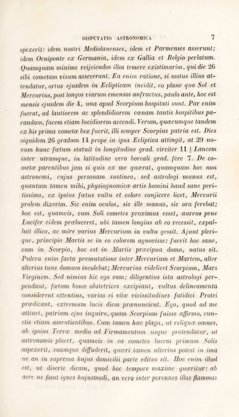 spexerit: idem nostri Mediolanenses, idem et Parmenses asserunt; idem Oeniponte ex Germania, idem ex Gallia et Belgio perlatum. Quamquam minime reijciendos illos temere existimarim, qui die 26 sibi cometam visum asseverant. Ea enim ratione, si motus illius at- tendatur, ortus ejusdem in Eclipticam inciclit, eo plane quo Sol et Mercurius, post longos viarum emensos anfractus, paulo ante, hoc est mensis ejusdem die 4, una apud Scorpium hospitati sunt. Par enim fuerat, ad lautiorem ac splendidiorem ccenam tantis hospitibus pa- randam, facem etiam lucidiorem accendi. Verum, quaecumque tandem ex his prima cometae lux fuerit, illi semper Scorpius patria est. Dies siquidem 26 gradum 14 prope in ipsa Ecliptica attingit, at 29 no- vum hunc foetum statuit in longitudine grad. circiter 11 f Lancem inter utramque, in latitudine vero boreali grad. fere 7. De co- meta? parentibus jam si quis ex me quaerat, quamquam hoc non astronomi, cujus personam sustineo, sed astrologi munus est, quantum tamen mihi, phijsiognomica? artis homini haud sane peri- tissimo, ex ipsius foetus vultu et colore conjicere licet, Mercurii prolem dixerim. Sic enim oculos, sic ille manus, sic ora ferebat; hoc est, quamvis, cum Soli cometes proximus esset, aureus pene Lucifer eidem praeluceret, ubi tamen longius ab eo recessit, expal- luit illico, ac mire varius Mercurium in vultu gessit. Ajunt pleri- que, principio Martis se in eo colorem agnovisse: fuerit hoc sane, cum in Scorpio, hoc est in Martis precipua domo, natus sit. Pulcra enim facta pevmutatione inter Mercurium et Martem, alter alterius tunc domum incolebat ; Mercurius videlicet Scorpium, Mars Virginem. Sed nimius hic ego sum; diligentius ista astrologi per- pendant, foetum bonae obstetrices excipiant, vultus delineamenta considerent attentius, varias ei vitee vicissitudines fatidici Protei praedicant, extremum lucis diem praenuncient. Ego, quod ad me attinet, patriam ejus inquiro, quam Scorpium fuisse affirmo, cun- ctis etiam assentientibus. Cum tamen haec plaga, ut reliqua? omnes, ab ipsius Terrae medio ad Firmamentum usque protendatur, ut astronomis placet, quamvis in ea cometes lucem primum Solis aspexerit, suamque diffuderit, quaeri tamen ulterius potest in ima ne an in suprema hujus domicilii parte editus sit. JIoc enim illud est, ut diserte dicam, quod hoc tempore maxime quaeritur: ab aere ne fiant ignes hujusmodi, an vero inter perennes illas flammas