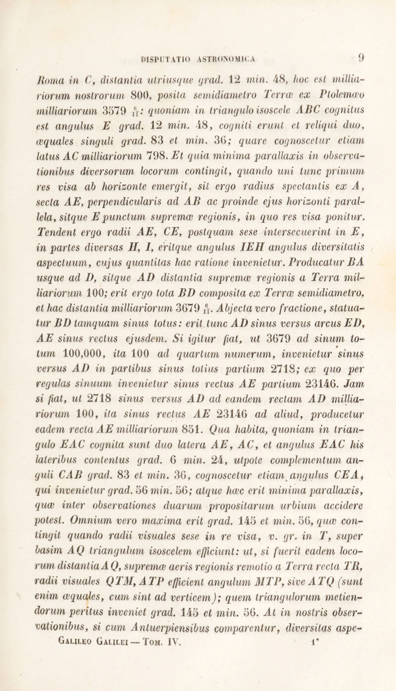 Roma in C, distantia utriusque grad. 12 min. 48, hoc esi millia- riorum nostrorum 800, posita semidiametro Terree ex Ptolemceo milliariorum 3579 /V: quoniam in triangulo isoscele ABC cognitus est angulus E grad, 12 min. 48, cogniti erunt et reliqui duo, ecquales singuli grad. 83 et min. 36; quare cognoscetur etiam latus AC milliariorum 798. Et quia minima parallaxis in observa- tionibus diversorum locorum contingit, quando uni tunc primum res visa ab horizonte emergit, sil ergo radius spectantis ex A, secta AE, perpendicularis ad AB ac proinde ejus horizonti paral- lela, sitepue E punctum supremee regionis, in quo res visa ponitur. Tendent ergo raclii AE, CE, postquam sese intersecuerint in E, in partes diversas H, I, eritque angulus IEH angulus diversitatis aspectuum, cujus quantitas hac ratione invenietur. Producatur BA usque ad D, sit que AD distantia supremee regionis a Terra mil- liariorum 100; erit ergo tota BD composita ex Terree semidiametro, et hac distantia milliariorum 3679 /j. Abjecta vero fractione, statua- tur BD tamquam sinus totus: erit tunc AD sinus versus arcus ED, AE sinus rectus ejusdem. Si igitur fiat, ut 3679 ad sinum lo- « tum 100,000, ita 100 ad quartum numerum, invenietur sinus versus AD in partibus sinus totius partium 2718; ex quo per regulas sinuum invenietur sinus rectus AE partium 23146. Jam si fiat, ut 2718 sinus versus AD ad eandem rectam AD millia- riorum 100, ita sinus rectus AE 23146 ad aliud, producetur eadem recta AE milliariorum 851. Qua habita, quoniam in trian- gulo E AC cognita sunt duo latera AE, AC, et angulus E AC his lateribus contentus grad. 6 min. 24, utpote complementum an- guli CAB grad. 83 et min. 36, cognoscetur etiam angulus CEA j qui invenietur grad. 56 min. 56; atque hac erit minima parallaxis, qua inter observationes duarum propositarum urbium accidere potest. Omnium vero maxima erit grad. 145 et min. 56, qua con- tingit quando radii visuales sese in re visa, v. gr. in T, super basim AQ triangulum isoscelem efficiunt: ut, si fuerit eadem loco- rum distantia A Q, suprema aeris regionis remotio a Terra recta TB, radii visuales QTAI, A TP efficient angulum M TP, sive AT Q (sunt enim aquales, cum sint ad verticem); quem triangulorum metien- dorum peritus inveniet grad. 145 et min. 56. At in nostris obser- vationibus, si cum Antuerpiensibus comparentur, diversitas aspe- Galileo Galilei — Tom. IV. T*