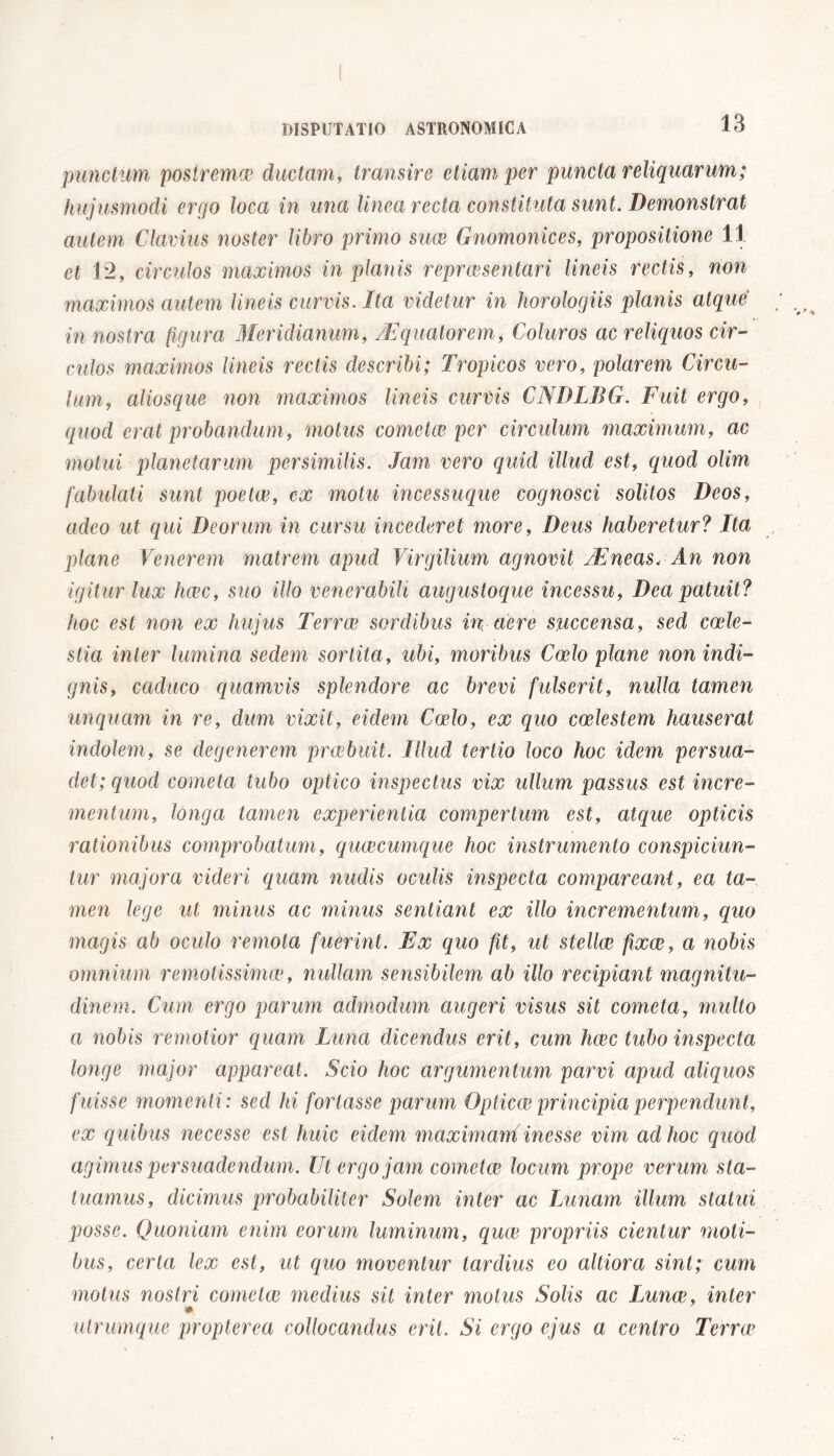 punctum postrema^ ductam, transire etiam per puncta reliquarum; hujusmodi ergo loca in una linea recta constituta sunt. Demonstrat autem Clarius noster libro primo suce Gnomonices, propositione 11 et 12, circulos maximos in planis repreesentari lineis rectis, non maximos autem lineis curvis. Ita videtur in horologiis planis atque in nostra figura Meridianum,/Equatorem, Coluros ac reliquos cir- culos maximos lineis rectis describi; Tropicos vero, polarem Circu- lum, aliosque non maximos lineis curvis CNDLBG. Fuit ergo, quod erat probandum, motus cometae per circulum maximum, ac motui planetarum persimilis. Jam vero quid illud est, quod olim fabulati sunt poetae, ex motu incessuque cognosci solitos Deos, adeo ut qui Deorum in cursu incederet more, Deus haberetur? Ita plane Venerem matrem apud Virgilium agnovit VEneas,■An non igitur lux haec, suo illo venerabili augustoque incessu, Dea patuit? hoc est non ex hujus Terrae sordibus in aere succensa, sed caele- stia inter lumina sedem sortita, ubi, moribus Coelo plane non indi- gnis, caduco quamvis splendore ac brevi fulserit, nulla tamen unquam in re, dum vixit, eidem Caelo, ex quo coelestem hauserat indolem, se degenerem praebuit. Illud tertio loco hoc idem persua- det; quod cometa tubo optico inspectus vix ullum passus est incre- mentimi, longa tamen experientia compertum est, atque opticis rationibus comprobatum, quaecumque hoc instrumento conspiciun- tur majora videri quam nudis oculis inspecta comparcant, ea ta- men lege ut minus ac minus sentiant ex illo incrementum, quo magis ab oculo remota fuèrint. Ex quo fit, ut stellae fixae, a nobis omnium remotissimie, nullam sensibilem ab illo recipiant magnitu- dinem. Cum ergo parum admodum augeri visus sit cometa, multo a nobis remotior quam Luna dicendus erit, cum haec tubo inspecta longe major appareat. Scio hoc argumentum parvi apud aliquos fuisse momenti: sed hi fortasse parum Opticae principia perpendunt, ex quibus necesse est huic eidem maximani inesse vim ad hoc quod agimus persuadendum. Ut ergo jam cometae locum prope verum sta- tuamus, dicimus probabiliter Solem inter ac Lunam illum statui posse. Quoniam enim eorum luminum, quae propriis cientur moti- bus, certa lex est, ut quo moventur tardius eo altiora sint; cum motus nostri cometae medius sit inter motus Solis ac Lunae, inter ». utrumque propterea collocandus erit. Si ergo ejus a centro Terrae