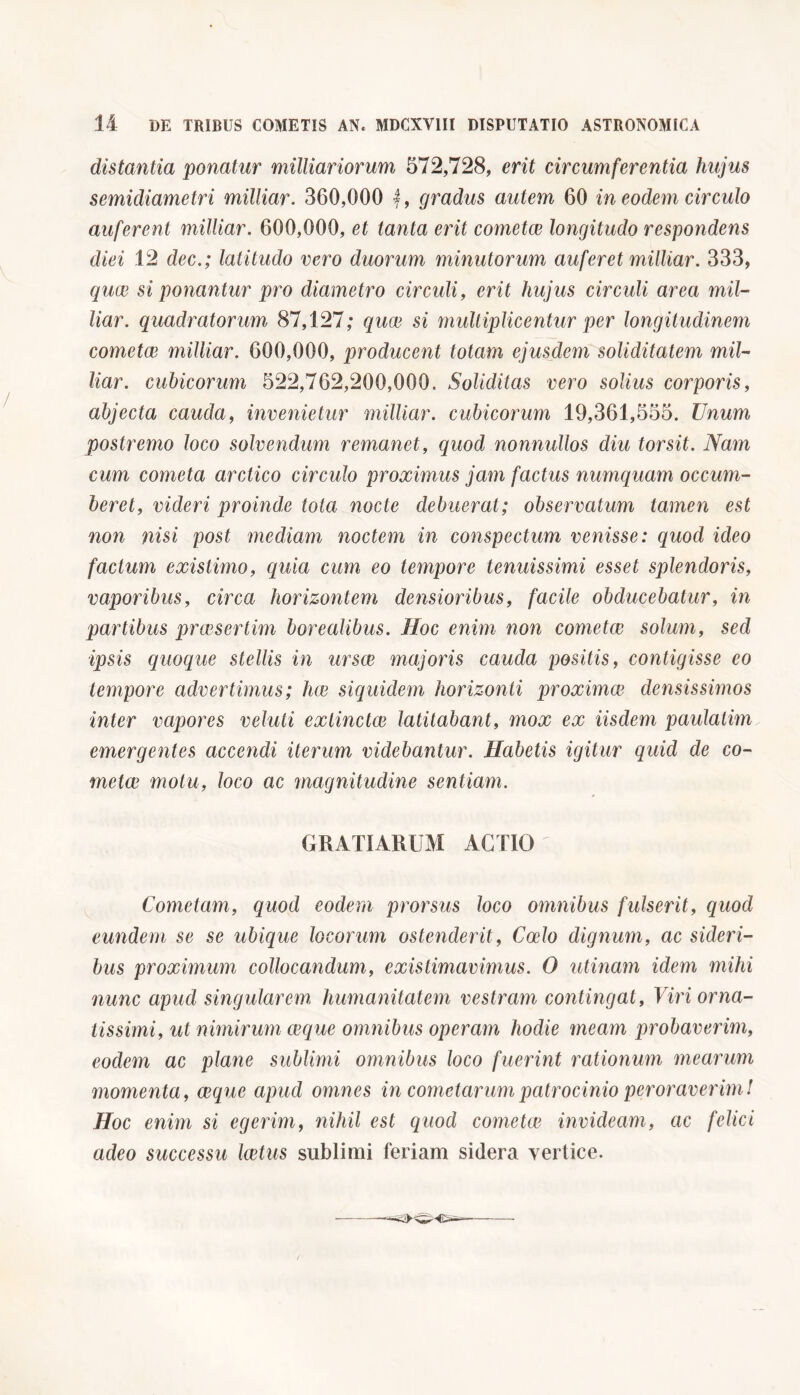 distantia ponatur milliariorum 572,728, erit circumferentia hujus semidiametri milliar. 360,000 gradus autem 60 in eodem circulo auferent milliar. 600,000, et tanta erit cometce longitudo respondens diei 12 dee.; latitudo vero duorum minutorum auferet milliar. 333, quae si ponantur pro diametro circuli, erit hujus circuli area mil- liar. quadratorum 87,127; quae si multiplicentur per longitudinem cometae milliar. 600,000, producent totam ejusdem soliditatem mil- liar. cubicorum 522,762,200,000. Soliditas vero solius corporis, abjecta cauda, invenietur milliar. cubicorum 19,361,555. Unum postremo loco solvendum remanet, quod nonnullos diu torsit. Nam cum cometa arctico circulo proximus jam factus numquam occum- beret, videri proinde tota nocte debuerat; observatum tamen est non nisi post mediam noctem in conspectum venisse: quod ideo factum existimo, quia cum eo tempore tenuissimi esset splendoris, vaporibus, circa horizontem densioribus, facile obducebatur, in partibus praesertim borealibus. Hoc enim non come tre solum, sed ipsis quoque stellis in ursae majoris cauda positis, contigisse eo tempore advertimus ; lue siquidem horizonti proximat densissimos inter vapores velati extinctce latitabant, mox ex iisdem paulatim emergentes accendi iterum videbantur. Habetis igitur quid de co- metce motu, loco ac magnitudine sentiam. GRATIARUM ACTIO Cometam, quod eodem prorsus loco omnibus fulserit, quod eundem se se ubique locorum ostenderit, Coelo dignum, ac sideri- bus proximum collocandum, existimavimus. O utinam idem mihi nunc apud singularem humanitatem vestram contingat, Viri orna- tissimi, ut nimirum ceque omnibus operam hodie meam probaverim, eodem ac plane sublimi omnibus loco fuerint rationum mearum momenta, ceque apud omnes in cometarum patrocinio peroraverim! Hoc enim si egerim, nihil est quod cometce invideam, ac felici adeo successu laetus sublimi feriam sidera vertice.