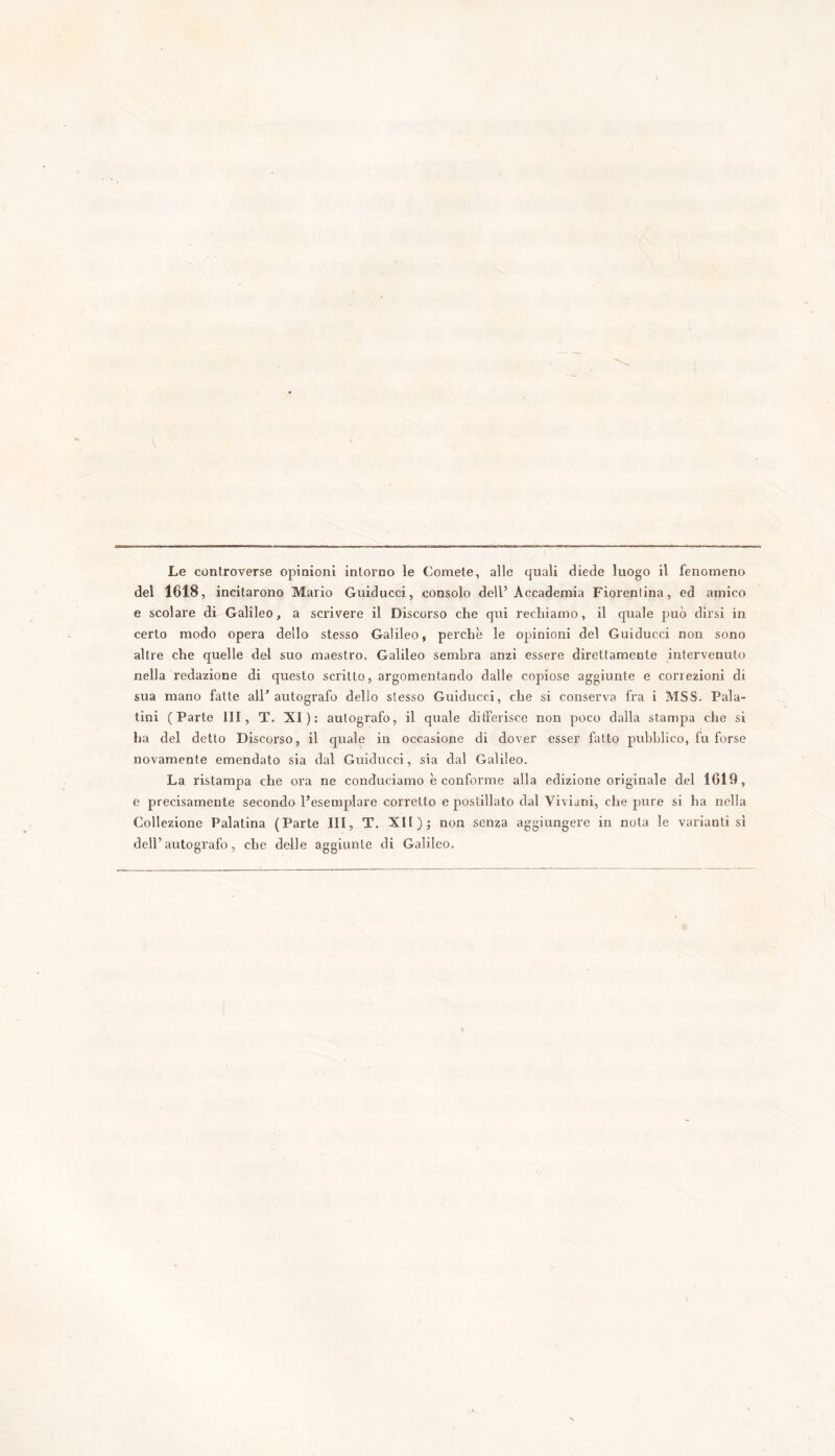 Le controverse opinioni intorno le Comete, alle quali diede luogo il fenomeno del 1618, incitarono Mario Guiducci, consolo dell’Accademia Fiorentina, ed amico e scolare di Galileo, a scrivere il Discorso che qui rechiamo, il quale può dirsi in certo modo opera dello stesso Galileo, perchè le opinioni del Guiducci non sono altre che quelle del suo maestro. Galileo sembra anzi essere direttamente intervenuto nella redazione di questo scritto, argomentando dalle copiose aggiunte e correzioni di sua mano fatte all’ autografo dello stesso Guiducci, che si conserva fra i MSS. Pala- tini (Parte III, T. XI): autografo, il quale differisce non poco dalla stampa che si ha del detto Discorso, il quale in occasione di dover esser fatto pubblico, fu forse novamente emendato sia dal Guiducci, sia dal Galileo. La ristampa che ora ne conduciamo è conforme alla edizione originale del 1619, e precisamente secondo l’esemplare corretto e postillato dal Viviani, che pure si ha nella Collezione Palatina (Parte III, T. XII); non senza aggiungere in nota le varianti si dell’ autografo, che delle aggiunte di Galileo.