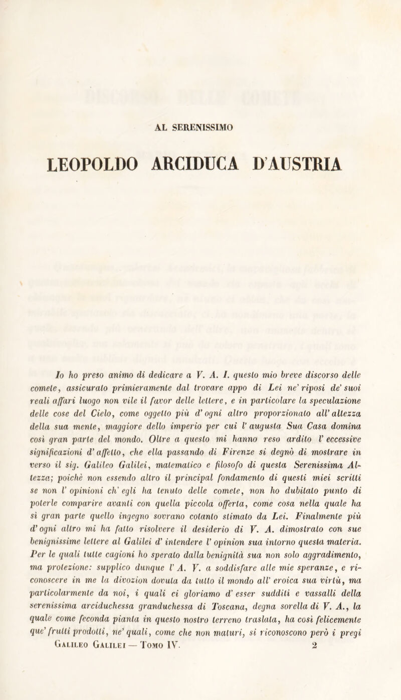 AL SERENISSIMO LEOPOLDO ARCIDUCA DAUSTRIA lo ho preso animo di dedicare a V. A. I. questo mio breve discorso delle comete, assicuralo primieramente dal trovare appo di Lei ne’riposi de’ suoi reali affari luogo non vile il favor delle lettere, e in particolare la speculazione delle cose del Cielo, come oggetto più d’ogni altro proporzionato all’ altezza della sua mente, maggiore dello imperio per cui V augusta Sua Casa domina così gran parte del mondo. Oltre a questo mi hanno reso ardito V eccessive significazioni d’affetto, che ella passando di Firenze si degnò di mostrare in verso il sig. Galileo Galilei, matematico e filosofo di questa Serenissima AU lezzo; poiché non essendo altro il principal fondamento di questi miei scritti se non V opinioni ch'egli ha tenuto delle comete, non ho dubitalo punto di poterle comparire avanti con quella piccola offerta, come cosa nella quale ha sì gran parte quello ingegno sovrano cotanto stimato da Lei. Finalmente più d’ogni altro mi ha fallo risolvere il desiderio di V. A. dimostralo con sue benignissime lettere al Galilei d’intendere V opinion sua intorno questa materia. Per le quali tutte cagioni ho sperato dalla benignità sua non solo aggradimento, ma proiezione: supplico dunque VA. V. a soddisfare alle mie speranze, e ri- conoscere in me la divozion dovuta da lutto il mondo all’ eroica sua virtù, ma particolarmente da noi, i quali ci gloriamo d’ esser sudditi e vassalli della serenissima arciduchessa granduchessa di Toscana, degna sorella di V. A., la quale come feconda pianta in questo nostro terreno traslata, ha così felicemente que’ frulli prodotti, ne’ quali, come che non maturi, si riconoscono però i pregi Galileo Galilei — Tomo IV. 2