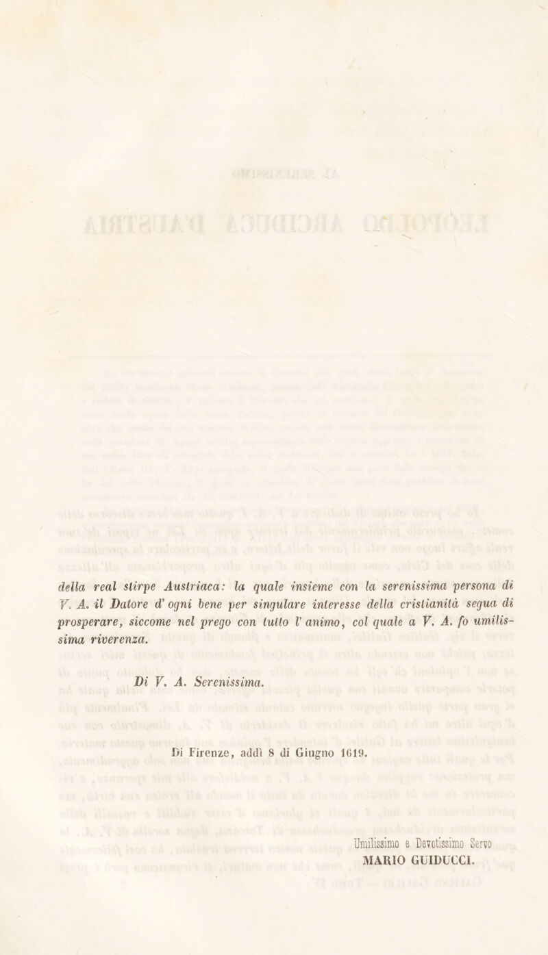 della reai stirpe Austriaca: la quale insieme con la serenissima persona dì F A. il Datore cV ogni bene per singulare interesse della cristianità segua di prosperare, siccome nel prego con tulio V animo, col quale a V. A. fo umilis- sima riverenza. Di V. A. Serenissima. Di Firenze, addi 8 di Giugno 1019. Umilissimo e Devotissimo Servo MARIO GUIDUCCI.