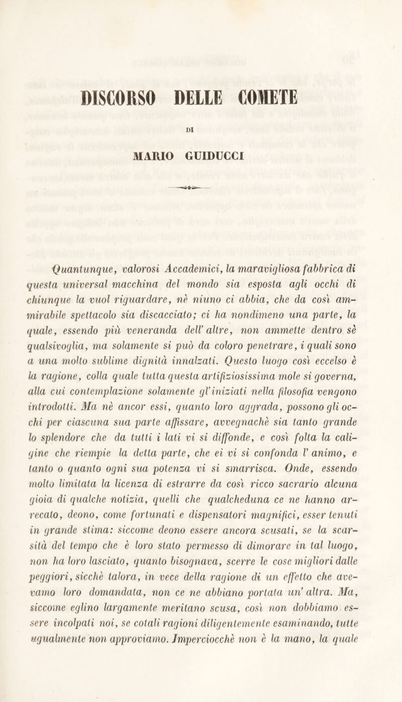 DI MARIO GUIDUCCI Quantunque, valorosi Accademici, la maravigliosa fabbrica di questa universal macchina del mondo sia esposta agli occhi di chiunque la vuol riguardare, nè ninno ci abbia, che da così am- mirabile spettacolo sia discacciato ; ci ha nondimeno una parte, la quale, essendo più veneranda dell9 altre, non ammette dentro sè qualsivoglia, ma solamente si può da coloro penetrare, i quali sono a una inolio sublime dignità innalzati. Questo luogo così eccelso è la ragione, colla quale tutta questa artificiosissima mole si governa, alla cui contemplazione solamente gl9iniziati nella filosofia vengono introdotti. Ma nè ancor essi, quanto loro aggrada, possono gli oc- chi per ciascuna sua parte affissare, avvegnaché sia tanto grande lo splendore che da tutti i lati vi si diffonde, e così folta la cali- gine che riempie la detta parte, che ei vi si confonda V animo, e tanto o quanto ogni sua potenza vi si smarrisca. Onde, essendo molto limitata la licenza di estrarre da così ricco sacrario alcuna gioia di qualche notizia, quelli che qualcheduna ce ne hanno ar- recato, deono, come fortunati e dispensatori magnifici, esser tenuti in grande stima: siccome deono essere ancora scusati, se la scar- sità del tempo che è loro stato permesso di dimorare in tal luogo, non ha loro lasciato, quanto bisognava, scerre le cose migliori dalle peggiori, sicché talora, in vece della ragione di un effetto che ave- vamo loro domandata, non ce ne abbiano portata un’altra. Ma, siccome eglino largamente meritano scusa, così non dobbiamo es- sere incolpati noi, se cotali ragioni diligentemente esaminando, tutte ugualmente non approviamo. Imperciocché non è la mano, la quale