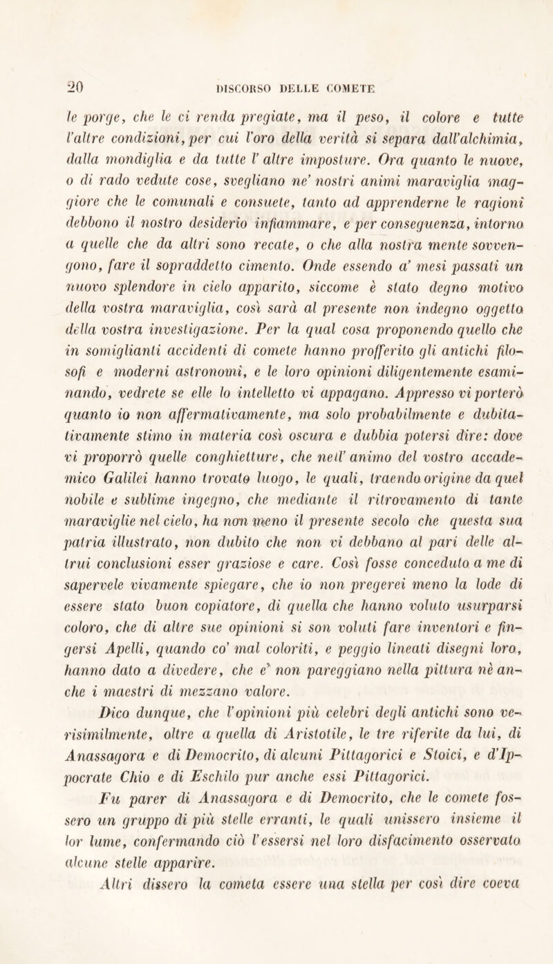 le porge, che le ci renda pregiate, ma il peso, il colore e tutte l’altre condizioni, per cui Voro della verità si separa dall’alchimia, dalla mondiglia e da tutte V altre imposture. Ora quanto le nuove, o di rado vedute cose, svegliano ne nostri animi maraviglia mag- giore che le comunali e consuete, tanto ad apprenderne le ragioni debbono il nostro desiderio infiammare, e per conseguenza, intorno a quelle che da altri sono recate, o che alla nostra mente sovven- gono, fare il sopraddetto cimento. Onde essendo a’ mesi passati un nuovo splendore in cielo apparito, siccome è stato degno motivo della vostra maraviglia, così sarà al presente non indegno oggetto della vostra investigazione. Per la qual cosa proponendo quello che in somiglianti accidenti di comete hanno profferito gli antichi filo- sofi e moderni astronomi, e le loro opinioni diligentemente esami- nando, vedrete se elle lo intelletto vi appagano. Appresso vi porterò quanto io non affermativamente, ma solo probabilmente e dubita- tivamente stimo in materia così oscura e dubbia potersi dire: dove vi proporrò quelle conghietture, che ned’ animo del vostro accade- mico Galilei hanno trovato luogo, le quali, traendo origine da quel nobile e sublime ingegno, che mediante il ritrovamento di tante maraviglie nel cielo, ha non meno il presente secolo che questa sua patria illustrato, non dubito che non vi debbano al pari delle al- trui conclusioni esser graziose e care. Così fosse conceduto a me di sapervele vivamente spiegare, che io non pregerei meno la lode di essere stato buon copiatore, di quella che hanno voluto usurparsi coloro, che di altre sue opinioni si son voluti fare inventori e fin- gersi Apelli, quando co’ mal coloriti, e peggio lineati clisegìii loro, hanno dato a divedere, che e% non pareggiano nella pittura nè an- che i maestri di mezzano valore. Dico dunque, che Vopinioni piu celebri degli antichi sono ve- risimilmente, oltre a quella di Aristotile, le tre riferite da lui, di Anassagora e di Democrito, di alcuni Pittagorici e Stoici, e d’Ip- pocrate Càio e di Fischilo pur anche essi Pittagorici. Fu parer di Anassagora e di Democrito, che le comete fos- sero un gruppo di più stelle erranti, le quali unissero insieme il lor lume, confermando ciò l’essersi nel loro disfacimento osservato alcune stelle apparire. Altri dissero la cometa essere una stella per così dire coeva