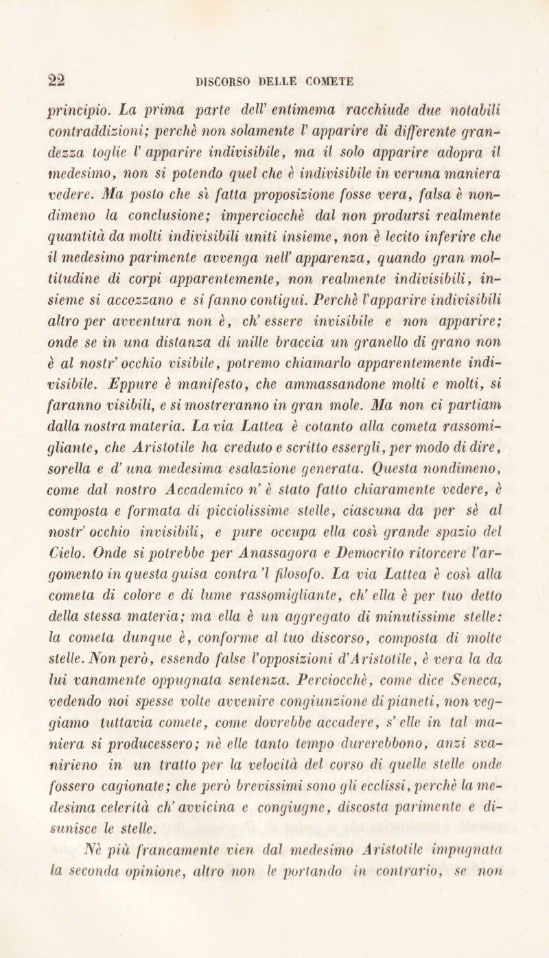 principio. La prima parte delV entimema racchiude due notabili contraddizioni; perchè non solamente V apparire di differente gran- dezza toglie V apparire indivisibile, ma il solo apparire adopra il medesimo, non si potendo quel che è indivisibile in veruna maniera vedere. Ma posto che sì fatta proposizione fosse vera, falsa è non- dimeno la conclusione; imperciocché dal non prodursi realmente quantità da molti indivisibili uniti insieme, non è lecito inferire che il medesimo parimente avvenga nell’ apparenza, quando gran mol- titudine di corpi apparentemente, non realmente indivisibili, in- sieme si accozzano e si fanno contigui. Perchè Vapparire indivisibili altro per avventura non è, ch’essere invisibile e non apparire; onde se in una distanza di mille braccia un granello di grano non è al nostr’ occhio visibile, potremo chiamarlo apparentemente indi- visibile. Eppure è manifesto, che ammassandone molti e molti, si faranno visibili, e si mostreranno in gran mole. Ma non ci partiam dalla nostra materia. La via Lattea è cotanto alla cometa rassomi- gliante, che Aristotile ha creduto e scritto essergli, per modo di dire, sorella e d’una medesima esalazione generata. Questa nondimeno, come dal nostro Accademico n’ è stato fatto chiaramente vedere, è composta e formata di picciolissime stelle, ciascuna da per sè al nostr’ occhio invisibili, e pure occupa ella così grande spazio del Cielo. Onde si potrebbe per Anassagora e Democrito ritorcere l’ar- gomento in questa guisa contra’l filosofo. La via Lattea è così alla cometa di colore e di lume rassomigliante, eh’ ella è per tuo detto della stessa materia; ma ella è un aggregato di minutissime stelle: la cometa dunque è, conforme al tuo discorso, composta di molte stelle. Non però, essendo false Vopposizioni d’Aristotile, è vera la da lui vanamente oppugnata sentenza. Perciocché, come dice Seneca, vedendo noi spesse volte avvenire congiunzione di pianeti, non reg- giamo tuttavia comete, come dovrebbe accadere, s’elle in tal ma- niera si producessero; nè elle tanto tempo durerebbono, anzi sva- nirieno in un tratto per la velocità del corso di quelle stelle onde fossero cagionate; che però brevissimi sono gli ecclissi, perchè la me- desima celerità ch’avvicina e congiugne, discosta parimente e di- sunisce le stelle. Nè più francamente vien dal medesimo Aristotile impugnata la seconda opinione, altro non le portando in contrario, se non