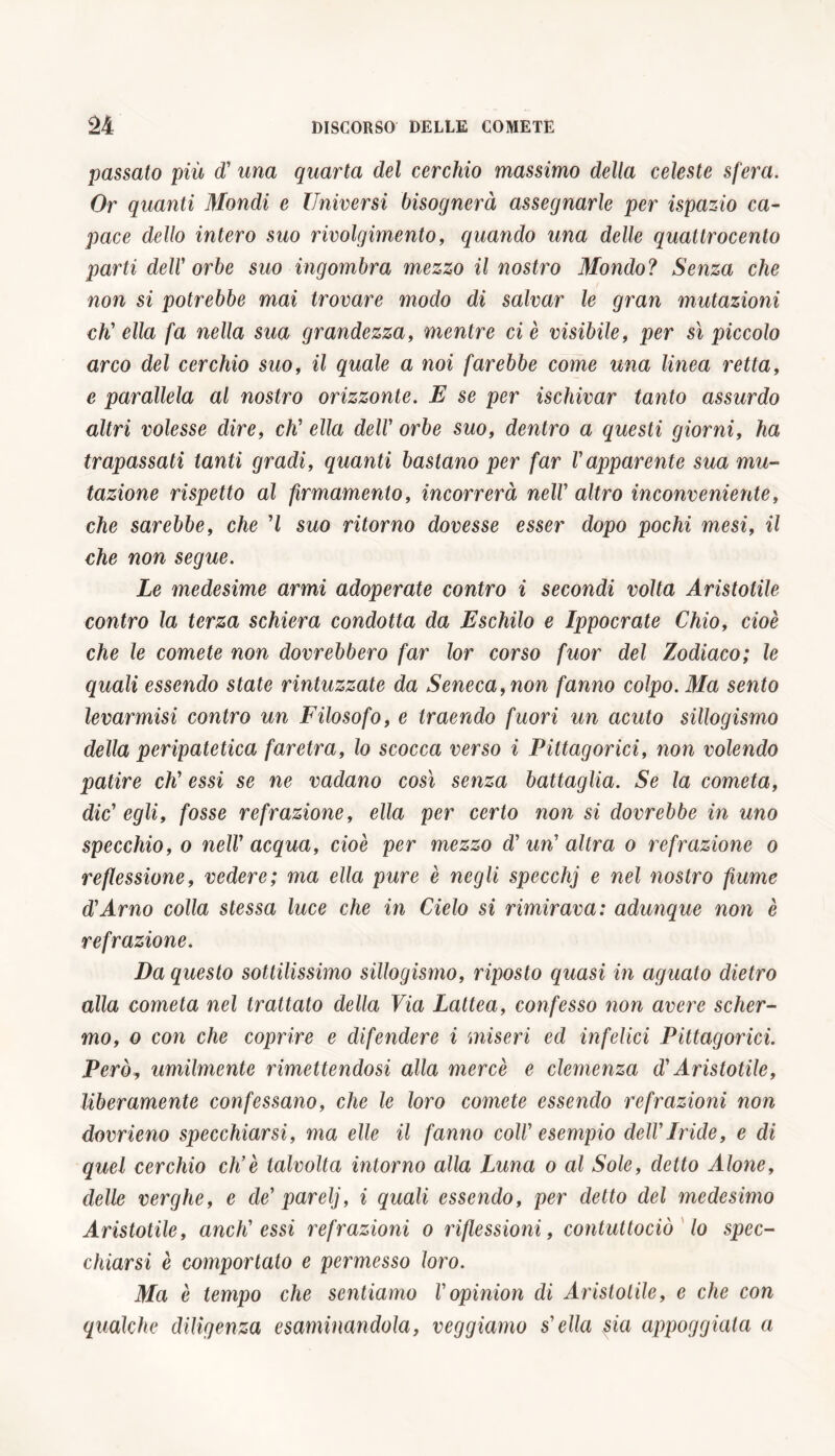 passato più d' una quarta del cerchio massimo della celeste sfera. Or quanti Mondi e Universi bisognerà assegnarle per ispazio ca- pace dello intero suo rivolgimento, quando una delle quattrocento parti deir orbe suo ingombra mezzo il nostro Mondo? Senza che non si potrebbe mai trovare modo di salvar le gran mutazioni eh' ella fa nella sua grandezza, mentre ci è visibile, per sì piccolo arco del cerchio suo, il quale a noi farebbe come una linea retta, e parallela al nostro orizzonte. E se per ischivar tanto assurdo altri volesse dire, eh' ella dell' orbe suo, dentro a questi giorni, ha trapassati tanti gradi, quanti bastano per far l'apparente sua mu- tazione rispetto al firmamento, incorrerà nell' altro inconveniente, che sarebbe, che ’l suo ritorno dovesse esser dopo pochi mesi, il che non segue. Le medesime armi adoperate contro i secondi volta Aristotile contro la terza schiera condotta da E schilo e Ippocrate Chio, cioè che le comete non dovrebbero far lor corso fuor del Zodiaco; le quali essendo state rintuzzate da Seneca, non fanno colpo. Ma sento levarmisi contro un Filosofo, e traendo fuori un acuto sillogismo della peripatetica faretra, lo scocca verso i Pittagorici, non volendo patire eh' essi se ne vadano così senza battaglia. Se la cometa, die' egli, fosse refrazione, ella per certo non si dovrebbe in uno specchio, o nell' acqua, cioè per mezzo d' un' altra o refrazione o re flessione, vedere; ma ella pure è negli specchj e nel nostro fiume d'Arno colla stessa luce che in Cielo si rimirava: adunque non è refrazione. Da questo sottilissimo sillogismo, riposto quasi in aguato dietro alla cometa nel trattato della Via Lattea, confesso non avere scher- mo, o con che coprire e difendere i miseri ed infelici Pittagorici. Però, umilmente rimettendosi alla mercè e clemenza d'Aristotile, liberamente confessano, che le loro comete essendo refrazioni non dovrieno specchiarsi, ma elle il fanno coll' esempio dell'Iride, e di quel cerchio eh’è talvolta intorno alla Luna o al Sole, detto Alone, delle verghe, e de' parelj, i quali essendo, per detto del medesimo Aristotile, aneli' essi refrazioni o riflessioni, contuttociò lo spec- chiarsi è comportato e permesso loro. Ma è tempo che sentiamo l'opinion di Aristotile, e che con qualche diligenza esaminandola, reggiamo s'ella $ia appoggiala a