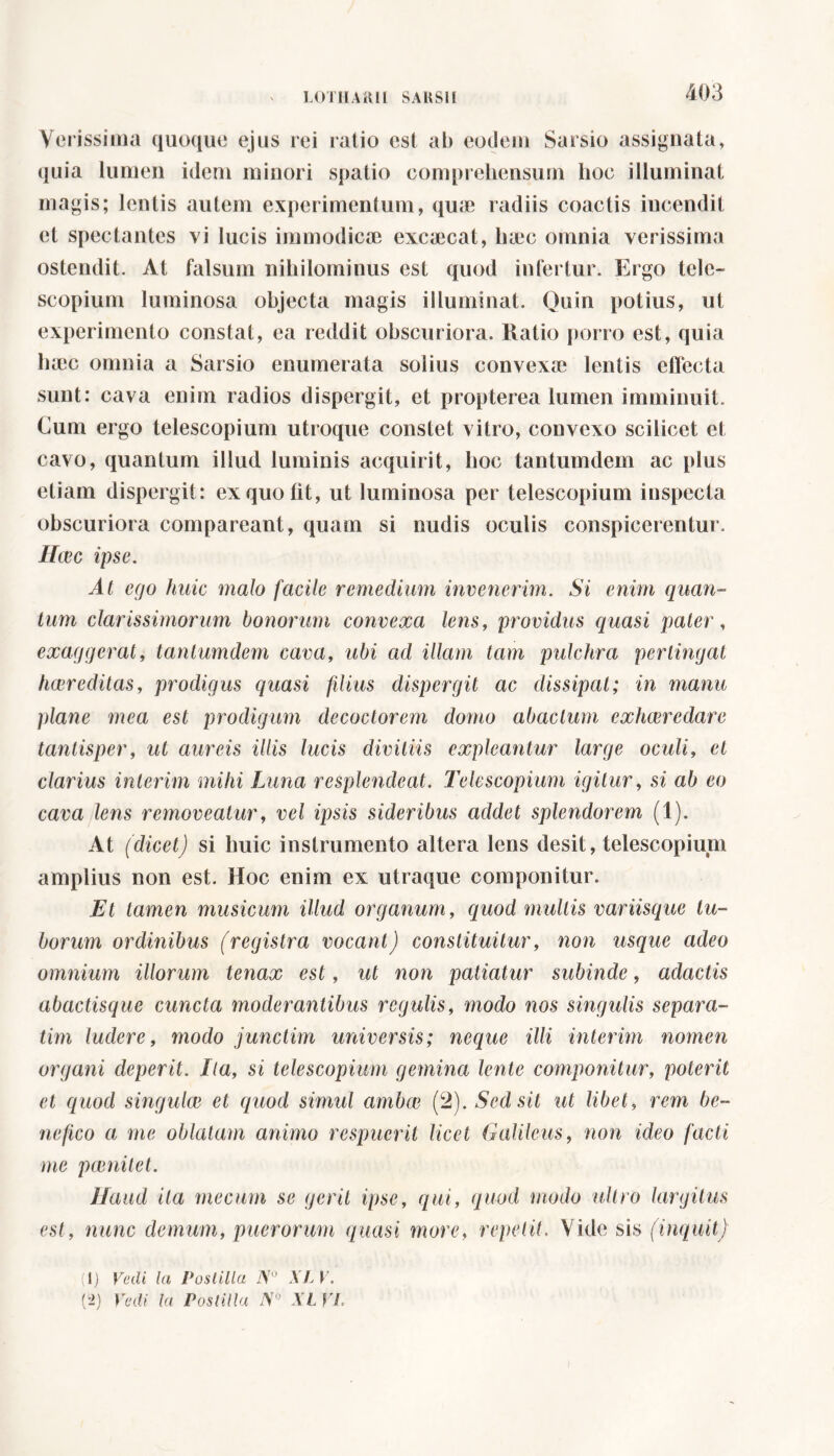 Verissima quoque ejus rei ratio est ab eodem Sarsio assignata, quia lumen idem minori spatio comprehensum hoc illuminat magis; lentis autem experimentum, quae radiis coactis incendit et spectantes vi lucis immodicae excaecat, haec omnia verissima ostendit. At falsum nihilominus est quod infertur. Ergo tele- scopium luminosa objecta magis illuminat. Quin potius, ut experimento constat, ea reddit obscuriora. Ratio porro est, quia luec omnia a Sarsio enumerata solius convexae lentis effecta sunt: cava enim radios dispergit, et propterea lumen imminuit. Cum ergo telescopium utroque constet vitro, convexo scilicet et cavo, quantum illud luminis acquirit, hoc tantumdem ac plus etiam dispergit: ex quo fit, ut luminosa per telescopium inspecta obscuriora comparcant, quam si nudis oculis conspicerentur. Haec ipse. At ego huic malo facile remedium invenerim. Si enim quan- tum clarissimorum bonorum convexa lens, providus quasi pater, exaggerat, tantumdem cava, ubi ad illam tam pulchra pertingat hcer editas, prodigus quasi filius dispergit ac dissipat; in manu plane mea est prodigum decoctorem domo abactum exhceredare tantisper, ut aureis illis lucis divitiis expleantur large oculi, et clarius inierim mihi Luna resplendeat. Telescopium igitur, si ab eo cava lens removeatur, vel ipsis sideribus addet splendorem (1). At (dicet) si huic instrumento altera lens desit, telescopium amplius non est. Hoc enim ex utraque componitur. Et tamen musicum illud organum, quod mullis variisque tu- borum ordinibus (registra vocant) constituitur, non usque adeo omnium illorum tenax est, ut non patiatur subinde, adactis abactisque cuncta moderantibus regulis, modo nos singulis separa- tivi ludere, modo junctim universis; neque illi interim nomen organi deperit. Ila, si telescopium gemina lente componitur, poterit et quod singulae et quod simul ambae (2). Sed sit ut libet, rem be- nefico a me oblatam animo respuerit licet Galilcus, non ideo facti me pienilet. Haud ita mecurn se gerit ipse, qui, quod modo ultro largitus est, nunc demum, puerorum ([nasi more, repetit. Vide sis (inquit) (lj Vedi, la Postilla N° XLV.