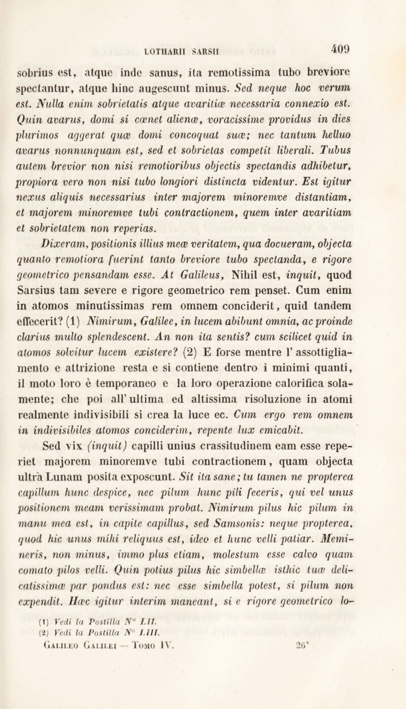 sobrius est, atque inde sanus, ita remotissima tubo breviore spectantur, atque hinc augescunt minus. Sed neque hoc verum est. Nulla enim sobrietatis atque avaritiae necessaria connexio est. Quin avarus, domi si carnet alienae, voracissime providus in dies plurimos aggerat quae domi concoquat suce; nec tantum helluo avarus nonnunquam est, sed et sobrietas competit liberali. Tubus autem brevior non nisi remotioribus objectis spectandis adhibetur, propiora vero non nisi tubo longiori distincta videntur. Est igitur nexus aliquis necessarius inter majorem minoremve distantiam, et majorem minoremve tubi contractionem, quem inter avaritiam et sobrietatem non reperias. Dixeram, positionis illius mece veritatem, qua docueram, objecta quanto remotiora fuerint tanto breviore tubo spectanda, e rigore geometrico pensandam esse. At Galileus, Nihil est, inquit, quod Sarsius tam severe e rigore geometrico rem penset. Cum enim in atomos minutissimas rem omnem conciderit, quid tandem effecerit? (1) Nimirum, Galilee, in lucem abibunt omnia, ac proinde clarius multo splendescent. An non ita sentis? cum scilicet quid in atomos solvitur lucem existere? (2) E forse mentre l’assottiglia- mento e attrizione resta e si contiene dentro i minimi quanti, il moto loro è temporaneo e la loro operazione calorifica sola- mente; che poi ali’ultima ed altissima risoluzione in atomi realmente indivisibili si crea la luce ec. Cum ergo rem omnem in indivisibiles atomos conciderim, repente lux emicabit. Sed vix (inquit) capilli unius crassitudinem eam esse repe- riet majorem minoremve tubi contractionem, quam objecta ultra Lunam posita exposcunt. Sit ita sane; tu tamen ne propterea capillum hunc despice, nec pilum hunc pili feceris, qui vel unus positionem meam verissimam probat. Nimirum pilus hic pilum in manu mea est, in capite capillus, sed Samsonis: neque propterea, quod hic unus mihi reliquus est, ideo et hunc velli patiar. Memi- neris, non minus, immo plus etiam, molestum esse calvo quam comato pilos velli. Quin potius pilus hic simbellce isthic tuae deli- catissimae par pondus est: nec esse simbella potest, si pilum non expendit. Hcec igitur interim maneant, si e rigore geometrico lo- (1) Vedi la Postilla N° LH. (2) Vedi la Postilla N° JJIf. Galileo Galilei — Tomo IV. 26*