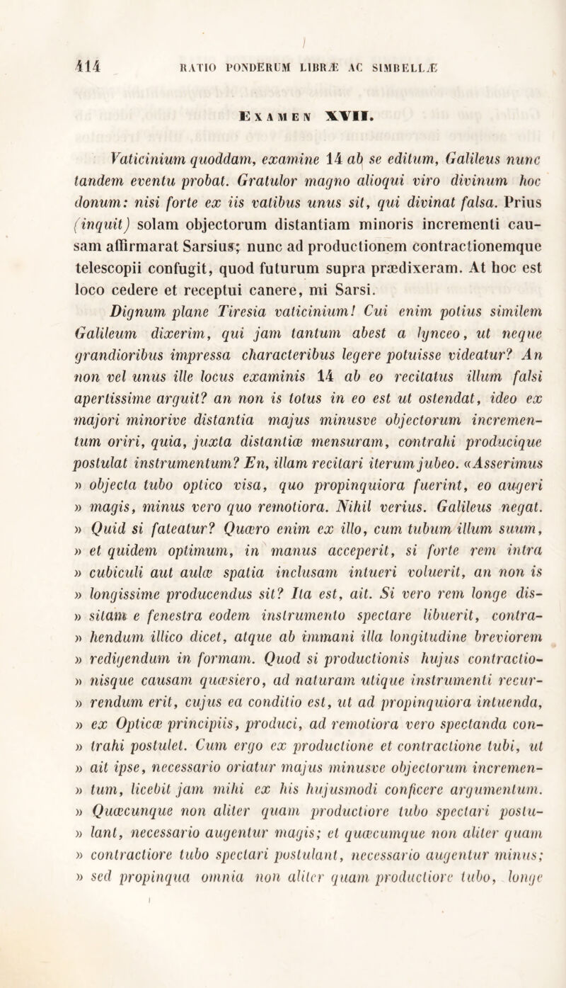 E X A M E IV W II. Vaticinium quoddam, examine 14 afy se editum, Galileus nunc tandem eventu probat. Gratulor magno alioqui viro divinum hoc donum: nisi forte ex iis vatibus unus sit, qui divinat falsa. Prius (inquit) solam objectorum distantiam minoris incrementi cau- sam affirmarat Sarsius; nunc ad productionem contractionemque telescopii confugit, quod futurum supra praedixeram. At hoc est loco cedere et receptui canere, mi Sarsi. Dignum plane Tiresia vaticinium! Cui enim potius similem Galileum dixerim, qui jam tantum abest a lynceo, ut neque grandioribus impressa characteribus legere potuisse videatur? An non vel unus ille locus examinis 14 ab eo recitatus illum falsi apertissime arguit? an non is totus in eo est ut ostendat, ideo ex majori minorive distantia majus minusve objectorum incremen- tum oriri, quia, juxta distantiae mensuram, contrahi producique postulat instrumentum? En, illam recitari iterum jubeo. «Asserimus » objecta tubo optico visa, quo propinquiora fuerint, eo augeri » magis, minus vero quo remotiora. Nihil verius. Galileus negat. » Quid si fateatur? Qucero enim ex illo, cum tubum illum suum, » et quidem optimum, in manus acceperit, si forte rem intra » cubiculi aut aulae spatia inclusam intueri voluerit, an non is )> longissime producendus sit? Ita est, ait. Si vero rem longe dis- » sitam e fenestra eodem instrumento spectare libuerit, contra- » hendum illico dicet, atque ab immani illa longitudine breviorem )> redigendum in formam. Quod si productionis hujus contractio- » nisque causam quaesiero, ad naturam utique instrumenti recur- » rendum erit, cujus ea conditio est, ut ad propinquiora intuenda, » ex Opticae principiis, produci, ad remotiora vero spectanda con- » trahi postulet. Cum ergo ex productione et contractione tubi, ut » ait ipse, necessario oriatur majus minusve objectorum incremen- » tum, licebit jam mihi ex his hujusmodi conficere argumentum. )> Quaecunque non aliter quam productiore tubo spectari poslu- » lant, necessario augentur magis; et queeeumque non aliter quam » contractiore tubo spectari postulant, necessario augentur minus; » sed propinqua omnia non aliter quam productiore tubo, longe i