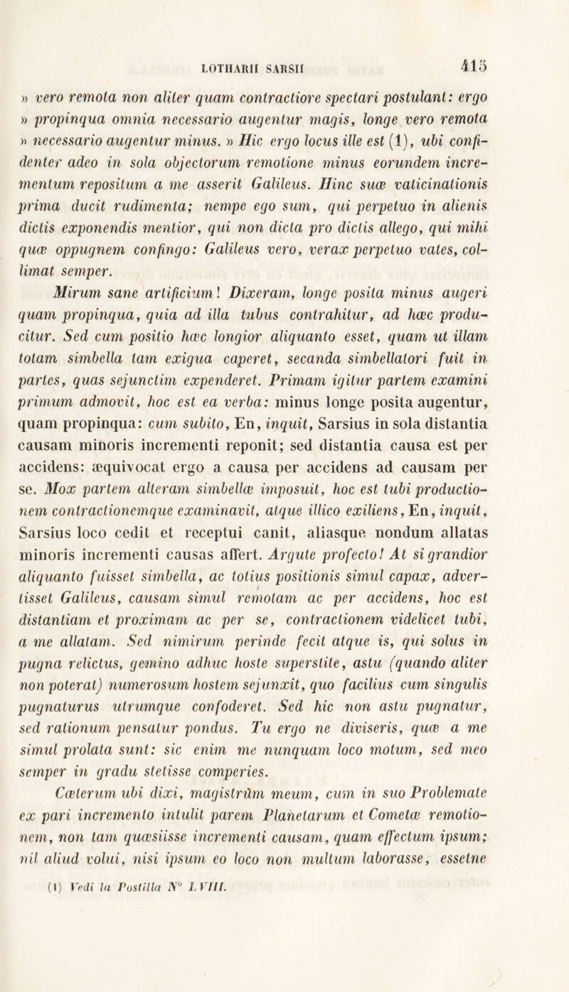 » vero remota non aliter quam contractiore spectari postulant : ergo » propinqua omnia necessario augentur magis, longe vero remota » necessario augentur minus. » Hic ergo locus ille est (1), ubi confi- denter adeo in sola objectorum remotione minus eorundem incre- mentum repositum a me asserit Galileus. Hinc suce vaticinationis prima ducit rudimenta; nempe ego sum, qui perpetuo in alienis dictis exponendis mentior, qui non dicta pro dictis allego, qui mihi quce oppugnem confingo: Galileus vero, verax perpetuo vates, col- limai semper. Mirum sane artificium ! Dixeram, longe posita minus augeri quam propinqua, quia ad illa tubus contrahitur, ad hcec produ- citur. Sed cum positio hcec longior aliquanto esset, quam ut illam totam simbella tam exigua caperet, secanda simbellatori fuit in partes, quas sejunctim expenderet. Primam igitur partem examini primum admovit, hoc est ea verba: minus longe posita augentur, quam propinqua: cum subito, En, inquit, Sarsius in sola distantia causam minoris incrementi reponit; sed distantia causa est per accidens: aequivocat ergo a causa per accidens ad causam per se. Mox partem alteram simbellce imposuit, hoc est tubi productio- nem contractionemque examinavit, atque illico exiliens, En, inquit, Sarsius loco cedit et receptui canit, aliasque nondum allatas minoris incrementi causas affert. Argute profecto! At si grandior aliquanto fuisset simbella, ac lotius positionis simul capax, adver- tisset Galileus, causam simul remotam ac per accidens, hoc est distantiam et proximam ac per se, contractionem videlicet tubi, a me allatam. Sed nimirum perinde fecit atque is, qui solus in pugna relictus, gemino adhuc hoste superstite, astu (quando aliter non poterat) numerosum hostem sejunxit, quo facilius cum singulis pugnaturus utrumque confoderet. Sed hic non astu pugnatur, sed rationum pensatur pondus. Tu ergo ne diviseris, quce a me simul prolata sunt: sic enim me nunquam loco motum, sed meo semper in gradu stetisse comperics. Cceterum ubi dixi, magistritm meum, cum in suo Problemate ex pari incremento intulit parem Planetarum et Cometee remotio- nem, non tam queesiisse incrementi causam, quam effectum ipsum; nil aliud volui, nisi ipsum eo loco non mullum laborasse, essclne