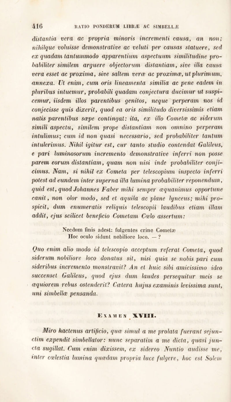 distantia vera ac propria minoris incrementi causa, an non; nihilque voluisse demonstrative ac veluti per causas statuere, sed ex quadam tantummodo apparentium aspectuum similitudine pro- habiliter similem arguere objectorum distantiam, sive illa causa vera esset ac proxima, sive saltem verae ac proximae, ut plurimum, annexa. Ut enim, cum oris lineamenta similia ac pene eadem in pluribus intuemur, probabili quadam conjectura ducimur ut suspi- cemur, iisdem illos parentibus genitos, neque perperam nos id conjecisse quis dixerit, quod ea oris similitudo diversissimis etiam natis parentibus saepe contingat : ita, ex illo Cometae ac siderum simili aspectu, similem prope distantiam non omnino perperam intulimus; cum id non quasi necessario, sed probabiliter tantum intulerimus. Nihil igitur est, cur tanto studio contendat Galileus, e pari luminosorum incremento demonstrative inferri non posse parem eorum distantiam, quam non nisi inde probabiliter conji- cimus. Nam, si nihil ex Cometa per telescopium inspecto inferri potest ad eundem inter superna illa lumina probabiliter reponendum, quid est, quod Johannes Faber mihi semper aequanimus opportune canit, non olor modo, sed et aquila ac plane lynceus; mihi pro- spicit, dum enumeratis reliquis telescopii laudibus etiam illam addit, ejus scilicet beneficio Cometam Caelo assertum: Necdum finis adest: fulgentes crine Cometae Hoc oculo sidunt nobiliore loco. — ? Quo enim alio modo id telescopio acceptum referat Cometa, quod siderum nobiliore loco donatus sit, nisi quia se nobis pari cum sideribus incremento monstravit? An et huic sibi amicissimo ideo succenset Galileus, quod ejus dum laudes persequitur meis se i aequiorem rebus ostenderit? Cederà hujus examinis levissima sunt, uni simbellcB pensanda. Examen XVIII. m Miro hactenus artificio, quae simul a me prolata fuerant sejun- dim expendit simbellator: nunc separatine a me dicta, quasi jun- cta sugillat. Cum enim dixissem, ex sidereo Nuntio audisse me, inter caelestia lumina quaedam propria luce fulgere, hoc est Solem