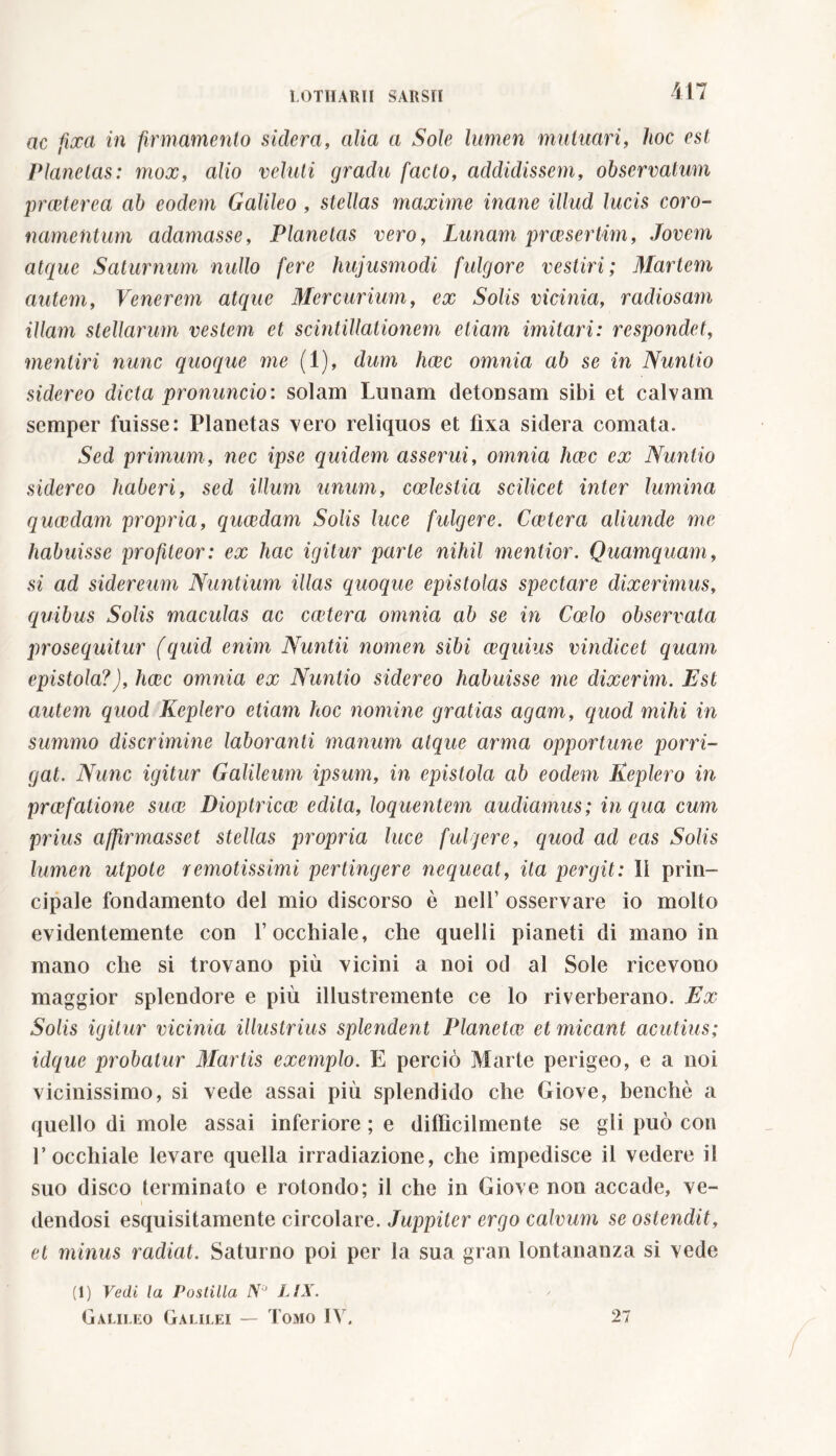 ac fixa in firmamento sidera, alia a Sole lumen mutuari, hoc est Planetas: mox, alio velati gradu facto, addidissem, observatum praeterea ab eodem Galileo , stellas maxime inane illud lucis coro- namentum adamasse, Planetas vero, Lunam praesertim, Jovem atque Saturnum nullo fere hujusmodi fulgore vestiri; Martem autem, Venerem atque Mercurium, ex Solis vicinia, radiosam illam stellarum vestem et scintillationem etiam imitari: respondet, mentiri nunc quoque ine (1), dum haec omnia ab se in Nuntio sidereo dicta pronuncio: solam Lunam detonsam sibi et calvam semper fuisse: Planetas vero reliquos et fixa sidera comata. Sed primum, nec ipse quidem asserui, omnia heee ex Nuntio sidereo haberi, sed illum unum, coelestia scilicet inter lumina quaedam propria, quaedam Solis luce fulgere. Caetera aliunde me habuisse profiteor: ex hac igitur parte nihil mentior. Quamquam, si ad sidereum Nuntium illas quoque epistolas spectare dixerimus, quibus Solis maculas ac extera omnia ab se in Coelo observata prosequitur (quid enim Nuntii nomen sibi aequius vindicet quam epistola?), haec omnia ex Nuntio sidereo habuisse me dixerim. Est autem quod Keplero etiam hoc nomine gratias agam, quod mihi in summo discrimine laboranti manum atque arma opportune porri- gat. Nunc igitur Galileum ipsum, in epistola ab eodem Keplero in praefatione suae Dioptricae edita, loquentem audiamus; in qua cum prius ajfirmasset stellas propria luce fulgere, quod ad eas Solis lumen utpote remotissimi pertingere nequeat, ita pergit: Ii prin- cipale fondamento del mio discorso è nell’ osservare io molto evidentemente con l’occhiale, che quelli pianeti di mano in mano che si trovano più vicini a noi od al Sole ricevono maggior splendore e più illustremente ce lo riverberano. Ex Solis igitur vicinia illustrius splendent Planetae et micant acutius; idque probatur Martis exemplo. E perciò Marte perigeo, e a noi vicinissimo, si vede assai più splendido che Giove, benché a quello di mole assai inferiore ; e difficilmente se gli può con l’occhiale levare quella irradiazione, che impedisce il vedere il suo disco terminato e rotondo; il che in Giove non accade, ve- dendosi esquisitamente circolare. Juppiter ergo calvum se ostendit, et minus radiat. Saturno poi per la sua gran lontananza si vede (1) Vedi la Postilla N~' LIX. Galileo Galilei — Tomo IV. 27