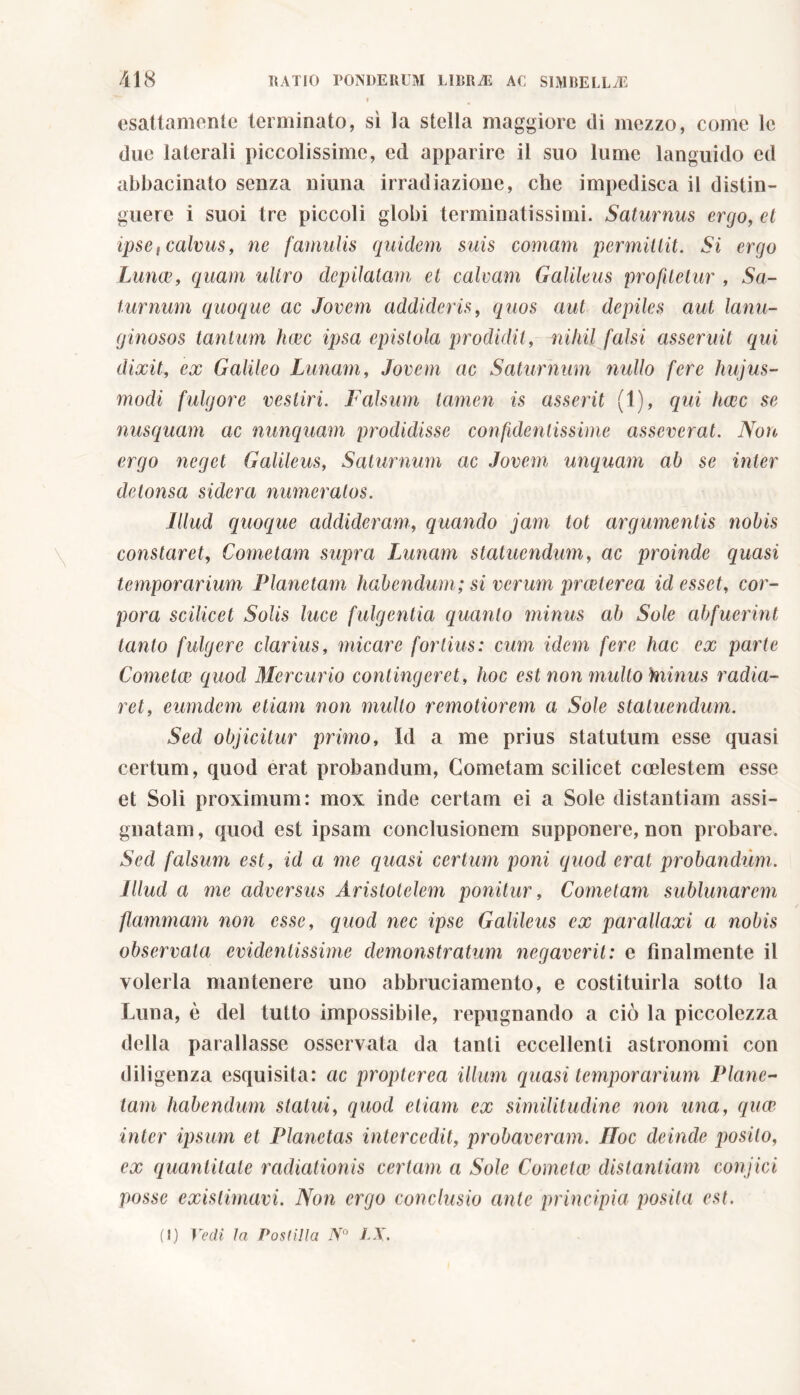 » esattamente terminato, sì la stella maggiore di mezzo, come lc due laterali piccolissime, ed apparire il suo lume languido ed abbacinato senza ninna irradiazione, che impedisca il distin- guere i suoi tre piccoli globi terminatissimi. Saturnus ergo, et ipse, calvus, ne famulis quidem suis comam permittit. Si ergo Lunae, quam ultro depilatam et calvam Galileus profitetur , Sa- turnum quoque ac Jovem addideris, quos aut depiles aut lanu- ginosos tantum haec ipsa epistola prodidit, nihil falsi asseruit qui dixit, ex Galileo Lunam, Jovem ac Saturnum nullo fere hujus- modi fulgore vestiri. Falsum tamen is asserit (1), qui haec se nusquam ac nunquam prodidisse confidentissime asseverat. Non ergo neget Galileus, Saturnum ac Jovem unquam ab se inter detonsa sidera numeratos. Illud quoque addideram, quando jam tot argumentis nobis constaret, Cometam supra Lunam statuendum, ac proinde quasi temporarium Flanetam habendum; si verum preeterea id esset, cor- pora scilicet Solis luce fulgentia quanto minus ab Sole abfuerint tanto fulgere clarius, micare fortius: cum idem fere hac ex parte Cometee quod Mercurio contingeret, hoc est non multo hiinus radia- ret, eumdem etiam non mullo remotiorem a Sole statuendum. Sed objicitur primo. Id a me prius statutum esse quasi certum, quod erat probandum, Cometam scilicet coelestem esse et Soli proximum: mox inde certam ei a Sole distantiam assi- gnatam, quod est ipsam conclusionem supponere, non probare. Sed falsum est, id a me quasi certum poni quod erat probandum. Illud a me adversus Aristotelem ponitur, Cometam sublunarcm flammam non esse, quod nec ipse Galileus ex parallaxi a nobis observata evidentissime demonstratum negaverit: e finalmente il volerla mantenere uno abbruci amento, e costituirla sotto la Luna, è del tutto impossibile, repugnando a ciò la piccolezza della parallasse osservata da tanti eccellenti astronomi con diligenza esquisita: ac propter ea illum quasi temporarium Planc- tam habendum statuì, quod etiam ex similitudine non una, qua* inter ipsum et Planetas intercedit, probaveram. Hoc deinde posilo, ex quantitate radiationis certam a Sole Cometee distantiam conjici posse existimavi. Non ergo conclusio ante principia posita est.
