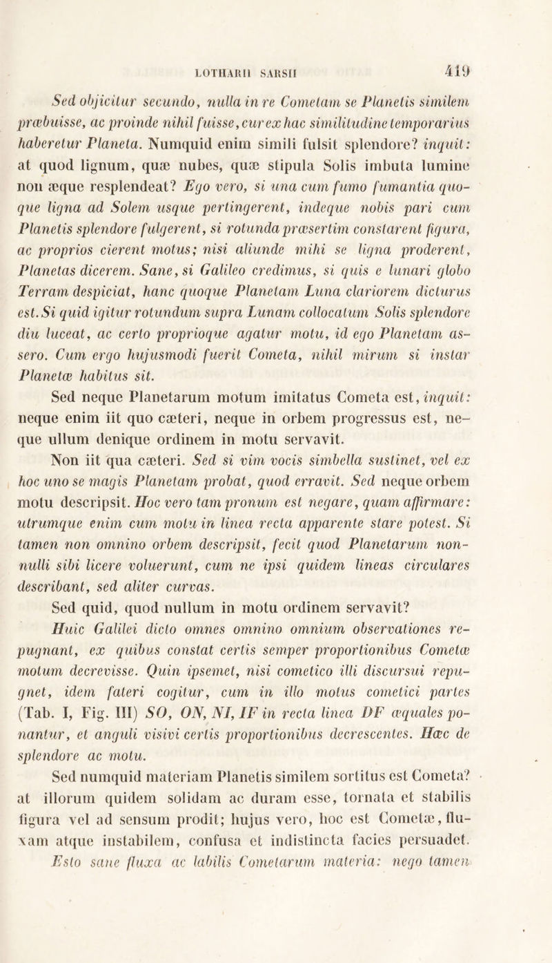 Sed objicitur secundo, nulla in re Cometam se Planetis similem praebuisse, ac proinde nihil fuisse, cur ex hac similitudine temporarius haberetur Pianeta. Numquid enim simili fulsit splendore? inquit: at quod lignum, qua; nubes, qua; stipula Solis imbuta lumine non seque resplendeat? Ego vero, si una cum fumo fumantia quo- que ligna ad Solem usque pertingerent, inde que nobis pari cum Planetis splendore f ulgerent, si rotunda praesertim constarent figura, ac proprios cierent motus; nisi aliunde mihi se ligna proderent. Planetas dicerem. Sane, si Galileo credimus, si quis e lunari globo Terram despiciat, hanc quoque Planctam Luna clariorem dicturus est. Si quid igitur rotundum supra Lunam collocatum Solis splendore diu luceat, ac certo proprioque agatur motu, id ego Plane tam as- sero. Cum ergo hujusmodi fuerit Cometa, nihil mirum si instar Plane tee habitus sit. Sed neque Planetarum motum imitatus Cometa est, inquit: neque enim iit quo caderi, neque in orbem progressus est, ne- que ullum denique ordinem in motu servavit. Non iit qua caderi. Sed si vim vocis simbclla sustinet, vel ex hoc uno se magis Planetum probat, quod erravit. Sed neque orbem motu descripsit. Hoc vero tam pronum est negare, quam affirmare: utrumque enim cum motu in linea recta apparente stare potest. Si tamen non omnino orbem descripsit, fecit quod Planetarum non- nulli sibi licere voluerunt, cum ne ipsi quidem lineas circulares describant, sed aliter curvas. Sed quid, quod nullum in motu ordinem servavit? Huic Galilei dicto omnes omnino omnium observationes re- pugnant, ex quibus constat certis semper proportionibus Cometee motum decrevisse. Quin ipsemet, nisi cometico illi discursui repu- gnet, idem fateri cogitur, cum in illo motus cometici paries (Tab. I, Fig. Ili) SO, ON, NI, IF in recta linea DF cequalcs po- nantur, et anguli visivi certis proportionibus decrescentes. Hcec de splendore ac motu. Sed numquid materiam Planetis similem sortitus est Cometa? at illorum quidem solidam ac duram esse, tornata et stabilis figura vel ad sensum prodit; hujus vero, hoc est Cometa;, flu- xam atque instabilem, confusa et indistincta facies persuadet. Esto sane fluxa ac labilis Cometarum materia: nego tamen