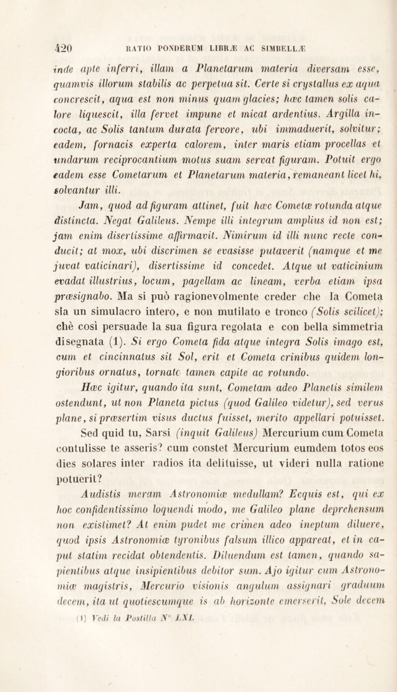 inde apte inferri, illam a Planetarum materia diversam esse, quamvis illorum stabilis ac perpetua sit. Certe si crystallus ex aqua concrescit, aqua est non minus quam glacies; haec tamen solis ca- lore liquescit, illa fervet impune et micat ardentius. Argilla in- cocta, ac Solis tantum durata fervore, ubi immaduerit, solvitur; eadem, fornacis experta calorem, inter maris etiam procellas et undarum reciprocantium motus suam servat figuram. Potuit ergo eadem esse Cometarum et Planetarum materia, remaneant licet hi, solvantur illi. Jam, quod ad figuram attinet, fuit luce Cometee rotunda atque distincta. Negat Galileus. Nempe illi integrum amplius id non est; jam enim disertissime affirmavit. Nimirum id illi nunc recte con- ducit; at mox, ubi discrimen se evasisse putaverit (namque et me juvat vaticinari), disertissime id concedet. Atque ut vaticinium evadat illustrius, locum, pagellam ac lineam, verba etiam ipsa praesignabo. Ma si può ragionevolmente creder che Fa Cometa sia un simulacro intero, e non mutilato e tronco (Solis scilicet); chè così persuade la sua figura regolata e con bella simmetria di segnata (1). Si ergo Cometa fida atque integra Solis imago est, cum et cincinnatus sit Sol, erit et Cometa crinibus quidem lon- gioribus ornatus, tornate tamen capite ac rotundo. Hcec igitur, quando ita sunt. Cometam adeo Planetis similem ostendunt, ut non Pianeta pictus (quod Galileo videtur), sed verus plane, si praesertim visus ductus fuisset, merito appellari potuisset. Sed quid tu, Sarsi (inquit Galileus) Mercurium cum Cometa contulisse te asseris? cum constet Mercurium eumdem totos eos dies solares inter radios ita delituisse, ut videri nulla ratione potuerit? Audistis meram Astronomiae medullam? Ecquis est, qui ex hoc confidentissimo loquendi modo, me Galileo plane deprehensum non existimet? At enim pudet me crimen adeo ineptum diluere, quod ipsis Astronomiae tyronibus falsum illico appareat, et in ca- put statini recidat obtendentis. Diluendum est tamen, quando sa- pientibus atque insipientibus debitor sum. Ajo igitur cum Astrono- miae magistris, Mercurio visionis angulum assignari graduum decem, ita ut quotiescumque is ab horizonte emerserit, Sole decem {l ) Vedi la Poni illa iV° LSI. r