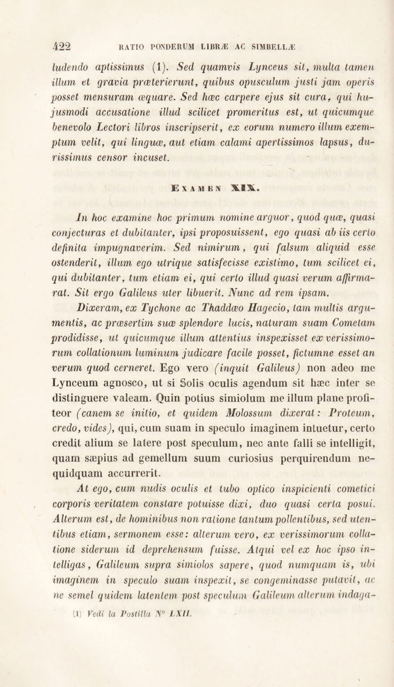 ludendo aptissimus (1). Sed quamvis Lynceus sit, multa tamen illum et gravia praeterierunt, quibus opusculum justi jam operis posset mensuram aequare. Sed heee carpere ejus sit curaf qui hu- jusmodi accusatione illud scilicet promeritus est, ut quicumque benevolo Lectori libros inscripserit, ex eorum numero illum exem- ptum velit, qui linguae, aut etiam calami apertissimos lapsus, du- rissimus censor incuset. Examen X.1X. In hoc examine hoc primum nomine arguor, quod quae, quasi conjecturas et dubitanter, ipsi proposuissent, ego quasi ab iis cerio definita impugnaverim. Sed nimirum, qui falsum aliquid esse ostenderit, illum ego utrique satisfecisse existimo, tum scilicet ei, qui dubitanter, tum etiam ei, qui certo illud quasi verum affirma- rat. Sit ergo Galileus uter libuerit. Nunc ad rem ipsam. Dixeram, ex Tyelione ac Thaddceo Hagecio, tam multis argu- mentis, ac prwsertim suce splendore lucis, naturam suam Cometam prodidisse, ut quicumque illum attentius inspexisset ex verissimo- rum collationum luminum judicare facile posset, fictumne esset an verum quod cerneret. Ego vero (inquit Galileus) non adeo me Lynceum agnosco, ut si Solis oculis agendum sit haec inter se distinguere valeam. Quin potius simiolum me illum plane profi- teor (canem se initio, et quidem Molossum dixerat : Proteum, credo, vides), qui, cum suam in speculo imaginem intuetur, certo credit alium se latere post speculum, nec ante falli se intelligit, quam saepius ad gemellum suum curiosius perquirendum ne- quidquam accurrerit. At ego, cum nudis oculis et tubo optico inspicienti cometici corporis veritatem constare potuisse dixi, duo quasi certa posui. Alterum est, de hominibus non ratione tantum pollentibus, sed uten- tibus etiam, sermonem esse: alterum vero, ex verissimorum colla- tione siderum id deprehensum fuisse. Atqui vel ex hoc ipso in- telligas, Galileum supra simiolos sapere, quod numquam is, ubi imaginem in speculo suam inspexit, se congeminasse putavit, ac ne semel quidem latentem post speculum Galileum alterum indaga-