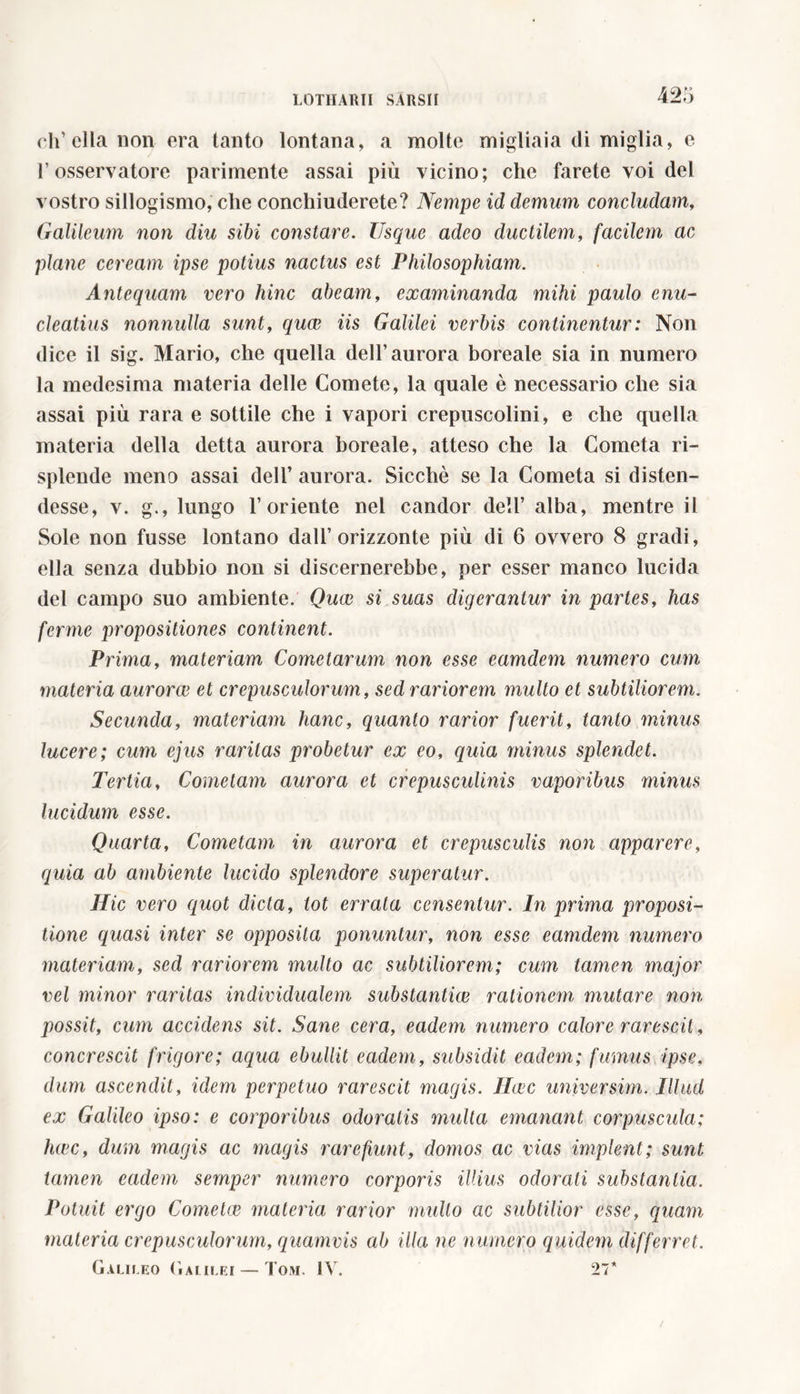 ch’ella non era tanto lontana, a molte migliaia di miglia, e T osservatore parimente assai più vicino; che farete voi del vostro sillogismo, che conchiuderete? Nempe id demum concludam, Galileum non diu sibi constare. Usque adeo ductilem, facilem ac plane ceream ipse potius nactus est Philosophiam. Antequam vero hinc abeam, examinanda mihi paulo enu- cleatius nonnulla sunt, quae iis Galilei verbis continentur: Non dice il sig. Mario, che quella dell’aurora boreale sia in numero la medesima materia delle Comete, la quale è necessario che sia assai più rara e sottile che i vapori crepuscolini, e che quella materia della detta aurora boreale, atteso che la Cometa ri- splende meno assai dell’ aurora. Sicché se la Cometa si disten- desse, v. g., lungo l’oriente nel candor dell’ alba, mentre il Sole non fusse lontano dall’orizzonte più di 6 ovvero 8 gradi, ella senza dubbio non si discernerebbe, per esser manco lucida del campo suo ambiente. Qua; si suas digerantur in partes, has ferme propositiones continent. Prima, materiam Cometarum non esse eamdem numero cum materia aurorae et crepusculorum, sed rariorem inulto et subtiliorem. Secunda, materiam hanc, quanto rarior fuerit, tanto minus lucere; cum ejus raritas probetur ex eo, quia minus splendet. Tertia, Cometam aurora et crepusculinis vaporibus minus lucidum esse. Quarta, Cometam in aurora et crepusculis non apparere, quia ab ambiente lucido splendore superatur. Hic vero quot dicta, tot errata censentur. In prima proposi- tione quasi inter se opposita ponuntur, non esse eamdem numero materiam, sed rariorem multo ac subtiliorem; cum tamen major vel minor raritas individualem substantive rationem mutare non possit, cum accidens sit. Sane cera, eadem numero calore rarescit, concrescit frigore; aqua ebullit eadem, subsidit eadem; fumus ipse, dum ascendit, idem perpetuo rarescit magis. Ilcec università. Illud ex Galileo ipso: e corporibus odoratis multa emanant corpuscula; hwc, dum magis ac magis rarefiunt, domos ac vias implent; sunt tamen eadem semper numero corporis illius odorati substantia. Potuit ergo Come tee materia rarior multo ac subtilior esse, quam materia crepusculorum, quamvis ab illa ne numero quidem differret. Galileo Galilei — Tom. IV. 21*