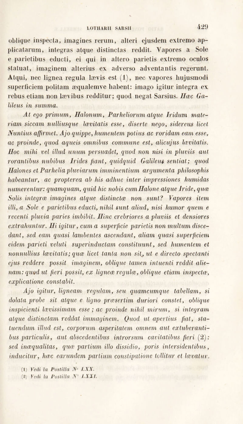 oblique inspecta, imagines rerum, alteri ejusdem extremo ap- plicatarum, integras atque distinctas reddit. Vapores a Sole e parietibus educti, ei qui in altero parietis extremo oculos statuat, imaginem alterius ex adverso adventantis regerunt. Atqui, nec lignea regula laevis est (1), nec vapores hujusmodi superficiem politam aequalemve habent: imago igitur integra ex rebus etiam non laevibus redditur; quod negat Sarsius. Ilcec Ga- lileus in summa. At ego primum, Halonum, Parheliorum atque Iridum mate- riam siccam nulliusque Icevitatis esse, diserte nego, sidereus licet Nuntius affirmet. Ajo quippe, humentem potius ac roridam eam esse, ac proinde, quod aqueis omnibus commune est, alicujus Icevitatis. Hoc mihi vel illud unum persuadet, quod non nisi in pluviis aut rorantibus nubibus Irides fiant, quidquid Galileus sentiat; quod Halones et Parhelia pluviarum imminentium argumenta philosophis habeantur, ac propterea ab his adhuc inter impressiones humidas numerentur: quamquam, quid hic nobis cum Baione atque Iride, quce Solis integrai imagines atque distinctui non sunt? Vapores item illi, a Sole e parietibus educti, nihil sunt aliud, nisi humor quem e recenti pluvia paries imbibit. Hinc crebriores a pluviis et densiores extrahuntur. Hi igitur, cum a superficie parietis non multum disce- dant, sed eam quasi lambentes ascendant, aliam quasi superficiem eidem parieti velati superinductam constituunt, sed humentem et nonnullius Icevitatis; quce licet tanta non sit^ ut e directo spectanti ejus reddere possit imaginem, oblique tamen intuenti reddit alie- nam: quod ut fieri possit, ex lignece regulce, oblique etiam inspectw, explicatione constabit. Ajo igitur, ligneam regulam, seu quamcumque tabellam, si dolata probe sit atque e ligno praesertim duriori constet, oblique inspicienti laevissimam esse ; ac proinde nihil mirum, si integram atque distinctam reddat immaginem. Quod ut apertius fiat, sta- tuendum illud est, corporum asperitatem omnem aut extuberanti- bus particulis, aut abscedentibus introrsum cavitatibus fieri (2); sed inaequalitas, quce partium illo dissidio, poris inter sidentibus, inducitur, haec earundem partium constipatione tollitur et kevatur, (t) Vedi la Postilla iVJ LXX.