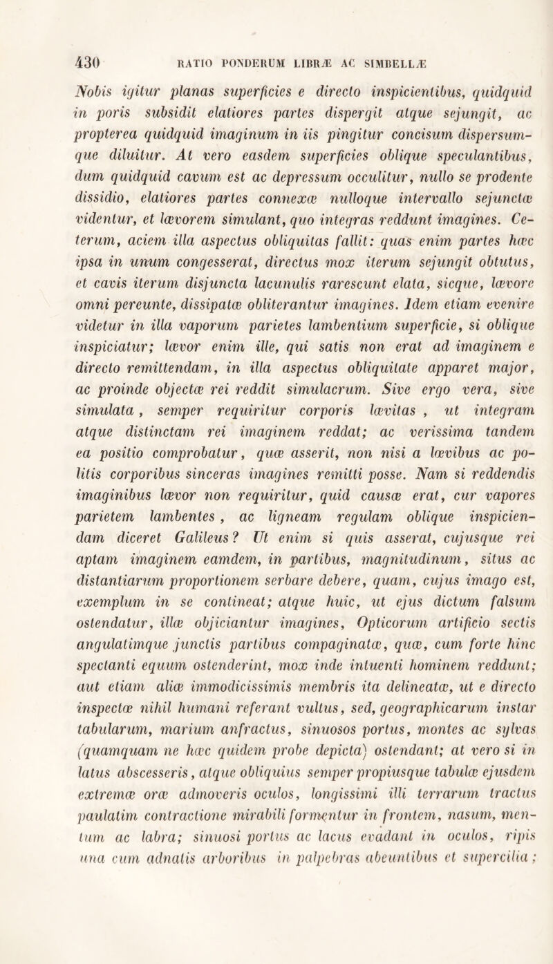Nobis igitur planas superficies e directo inspicientibus, quidquid in poris subsidit elatiores partes dispergit atque sejungit, ac propterea quidquid imaginum in iis pingitur concisum dispersum- que diluitur. At vero easdem superficies oblique spe culantibus, dum quidquid cavum est ac depressum occulitur, nullo se prodente dissidio, elatiores partes connexui nulloque intervallo sejunctae videntur, et laivorem simulant, quo integras reddunt imagines. Ce- terum, aciem illa aspectus obliquitas fallit: quas enim partes haec ipsa in unum congesserat, directus mox iterum sejungit obtutus, et cavis iterum disjuncta lacunulis rarescunt elata, sicque, Icevore omni pereunte, dissipatae obliterantur imagines. Idem etiam evenire videtur in illa vaporum parietes lambentium superficie, si oblique inspiciatur; Icevor enim ille, qui satis non erat ad imaginem e directo remittendam, in illa aspectus obliquitate apparet major, ac proinde objectae rei reddit simulacrum. Sive ergo vera, sive simulata, semper requiritur corporis Icevitas , ut integram atque distinctam rei imaginem reddat; ac verissima tandem ea positio comprobatur, quae asserit, non nisi a laevibus ac po- litis corporibus sinceras imagines remitti posse. Nam si reddendis imaginibus Icevor non requiritur, quid causae erat, cur vapores parietem lambentes , ac ligneam regulam oblique inspicien- dam diceret Galileus ? Ut enim si quis asserat, cujusque rei aptam imaginem eamdem, in partibus, magnitudinum, situs ac distantiarum proportionem serbare debere, quam, cujus imago est, exemplum in se contineat; atque huic, ut ejus dictum falsum ostendatur, illae objiciantur imagines, Opticorum artificio sectis angulatimque junctis partibus compaginator, quae, cum forte hinc spectanti equum ostenderint, mox inde intuenti hominem reddunt; aut etiam aliae immodicissimis membris ita delineatce, ut e directo inspectae nihil humani referant vultus, sed, geographicarum instar tabularum, marium anfractus, sinuosos portus, montes ac sylvas (quamc[uam ne haec quidem probe depicta) ostendant; at vero si in latus abscesseris, atque obliquius semper propiusque tabulae ejusdem extremae orae admoveris oculos, longissimi illi terrarum tractus paulatim contractione mirabili formantur in frontem, nasum, men- tum ac labra; sinuosi portus ac lacus evadant in oculos, ripis una cum adnatis arboribus in palpebras abeuntibus et supercilia;