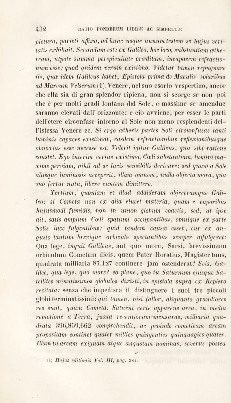pictura, parieti affixa, ad hunc usque annum testem se hujus veri- tatis exhibuit. Secundum est: ex Galileo, hoc loco, substantiam cetlic- ream, utpote summa perspicuitate praeditam, incapacem refractio- num esse: quod quidem verum existimo. Videtur tamen repugnare iis, quae idem Galileus habet, Epistola prima de Maculis solaribus ad Marcum Velserum(l).Venere, nel suo esorto vespertino, ancor- ché ella sia di gran splendor ripiena, non si scorge se non poi che è per molti gradi lontana dal Sole, e massime se amendue saranno elevati dall’orizzonte: e ciò avviene, per esser le parti dell’etere circonfuse intorno al Sole non meno resplendenti del- l’istessa Venere ec. Si ergo aetheris partes Soli circumfusas tanti luminis capaces existimat, easdem refractionibus reflexionibusque obnoxias esse necesse est. Viderit igitur Galileus, qua sibi ratione constet. Ego interim verius existimo, Coeli substantiam, lumini ma- xime perviam, nihil ad se lucis sensibilis derivare ; sed quam a Sole aliisque luminosis acceperit, illam omnem, nulla objecta mora, qua suo fertur nutu, libere euntem dimittere. Tertium, quoniam et illud addideram objeceramque Gali- leo: si Cometa non ex alia elucet materia, quam e vaporibus hujusmodi fumidis, non in unum globum coactis, sed, ut ipse ait, satis amplum Coeli spatium occupantibus, omnique ex parte Solis luce fulgentibus; quid tandem causae esset, cur ex an- gusto tantum brevique orbiculo spectantibus semper affulgeret: Qua lege, inquit Galileus, aut quo more, Sarsi, brevissimum orbiculum Cometam dicis, quem Pater Horatius, Magister tuus, quadrata milliaria 87,127 continere jam ostenderat? Scis, Ca- lile e, qua lege, quo more? eo plane, quo tu Saturnum ejusque Sa- tellites minutissimos globulos dixisti, in epistola supra ex Keplero recitata: senza che impedisca il distinguere i suoi tre piccoli globi terminatissimi: qui tamen, nisi fallor, aliquanto grandiores res sunt, quam Cometa. Saturni certe apparens area, in media remotione a Terra, juxta recentiorum mensuras, milliaria qua- drata 396,859,662 comprehendit, ac proinde cometicam aream propositam continet quater millies quingenties quinquagies quater. Illam tu aream exiguam atque angustam nominas, severus postea (1j Hujus editionis Voi. IU, pag. 381.