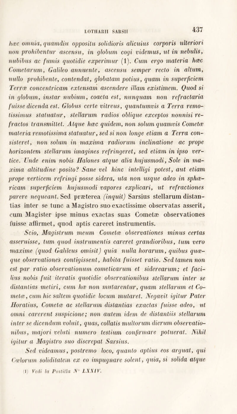 hoìc omnia, quamdiu oppositu solidioris alicuius corporis ulteriori non prohibentur ascensu, in globum cogi videmus, ut in nebulis, nubibus ac fumis quotidie experimur (1). Cum ergo materia h(2c Cometarum, Galileo annuente, ascensu semper recto in altum, nullo prohibente, contendat, globatam potius, quam in superficiem Terree concentricam extensam ascendere illam existimem. Quod si in globum, instar nubium, coacta est, nunquam non refractaria fuisse dicenda est. Globus certe vitreus, quantumvis a Terra remo- tissimus statuatur, stellarum radios oblique exceptos nonnisi re- fractos transmittet. Atque heee quidem, non solum quamvis Cometee materia remotissima statuatur, sed si non longe etiam a Terra con- sisteret, non solum in maxima radiorum inclinatione ac prope horizontem stellarum imagines refringeret, sed etiam in ipso ver- tice. Unde enim nobis Halones atque alia hujusmodi, Sole in ma- xima altitudine posito? Sane vel hinc intelligi potest, aut etiam prope verticem refringi posse sidera, uta non usque adeo in sphee- ricam superficiem hujusmodi vapores explicari, ut refractiones parere nequeant. Sed praeterea (inquit) Sarsius stellarum distan- tias inter se tunc a Magistro suo exactissime observatas asserit, cum Magister ipse minus exactas suas Cometae observationes fuisse affirmet, quod aptis careret instrumentis. Scio, Magistrum meum Cometee observationes minus certas asseruisse, tum quod instrumentis careret grandioribus, tum vero maxime (quod Galileus omisit) quia nulla horarum, quibus quae- que observationes contigissent, habita fuisset ratio. Sed tamen non est par ratio observationum cometicarum et siderearum; et faci- lius nobis fuit iteratis quotidie observationibus stellarum inter se distantias metiri, cum hae non mutarentur, quam stellarum et Co- metae , cum hic saltem quotidie locum mutaret. Negavit igitur Pater Horatius, Cometae ac stellarum distantias exactas fuisse adeo, ut omni carerent suspicione; non autem idem de distantiis stellarum inter se dicendum voluit, quas, collatis multorum dierum observatio- nibus, majori veluti numero testium confirmare potuerat. Nihil igitur a Magistro suo discrepat Sarsius. Sed videamus, postremo loco, quanto aptius eos arguat, qui Coelorum soliditatem ex eo impugnare solent, quia, si solida atque