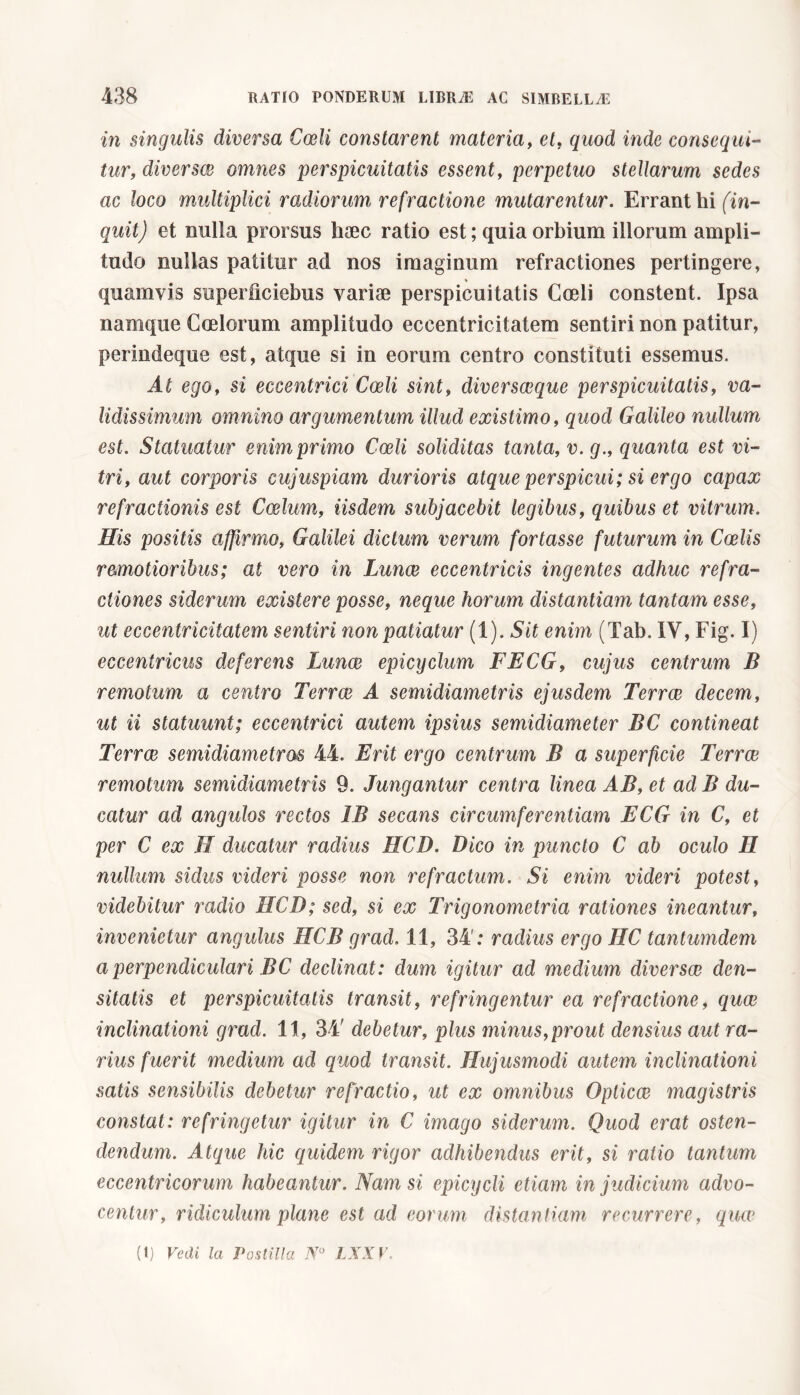 in singulis diversa Coeli constarent materia, et, quod inde consequi- tur, diversee omnes 'perspicuitatis essent, perpetuo stellarum sedes ac loco multiplici radiorum, refractione mutarentur. Errant hi (in- quit) et nulla prorsus haec ratio est ; quia orbium illorum ampli- tudo nullas patitur ad nos imaginum refractiones pertingere, quamvis superileiebus variae perspicuitatis Coeli constent. Ipsa namque Coelorum amplitudo eccentricitatem sentiri non patitur, perindeque est, atque si in eorum centro constituti essemus. At ego, si eccentrici Coeli sint, diversceque perspicuitatis, va- lidissimum omnino argumentum illud existimo, quod Galileo nullum est. Statuatur enim primo Coeli soliditas tanta, v.g., quanta est vi- tri, aut corporis cujuspiam durioris atque perspicui; si ergo capax refractionis est Coelum, iisdem subjacebit legibus, quibus et vitrum. His positis affirmo, Galilei dictum verum fortasse futurum in Coelis r&motioribus; at vero in Lunae eccentricis ingentes adhuc refra- ctiones siderum existere posse, neque horum distantiam tantam esse, ut eccentricitatem sentiri non patiatur (1). Sit enim (Tab. IY, Fig. I) eccentricus deferens Imnae epicyclum FECG, cujus centrum B remotum a centro Terrae A semidiametris ejusdem Terrae decem, ut ii statuunt; eccentrici autem ipsius semidiameter BC contineat Terrae semidiametris 44. Erit ergo centrum B a superficie Terrae remotum semidiametris 9. Jungantur centra linea AB, et ad B du- catur ad angulos rectos 1B secans circumferentiam ECG in C, et per C ex H ducatur radius HCD. Dico in puncto C ab oculo H nullum sidus videri posse non refractum. Si enim videri potest, videbitur radio HCD; sed, si ex Trigonometria rationes ineantur, invenietur angulus HCB grad. 11, 34': radius ergo HC tantumdem a perpendiculari BC declinat : dum igitur ad medium diversae den- sitatis et perspicuitatis transit, refringentur ea refractione, quae inclinationi grad. 11, 34' debetur, plus minus,prout densius aut ra- rius fuerit medium ad quod transit. Hujusmodi autem inclinationi satis sensibilis debetur refractio, ut ex omnibus Opticae magistris constat: refringetur igitur in C imago siderum. Quod erat osten- dendum. Atque hic quidem rigor adhibendus erit, si ratio tantum eccentricorum habeantur. Nam si epicycli etiam in judicium advo- centur, ridiculum plane est ad eorum distantiam recurrere, quae