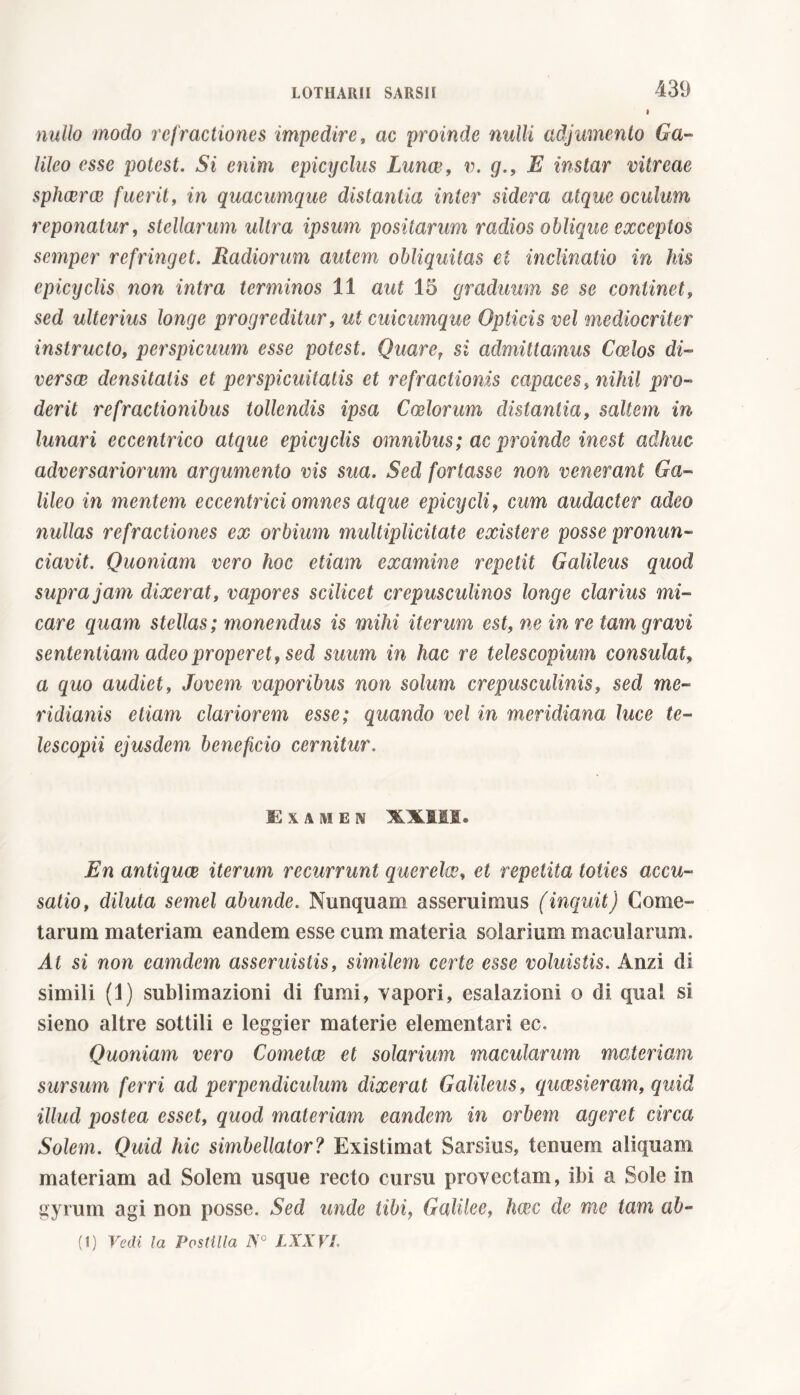 I 439 nullo modo refractiones impedire, ac proinde nulli adjumento Ga- lileo esse potest. Si enim epicyclus Lunce, v. g., E instar vitreae sphaerae fuerit, in quacumque distantia inter sidera atque oculum reponatur, stellarum ultra ipsum positarum radios oblique exceptos semper refringet. Radiorum autem obliquitas et inclinatio in his epicyclis non intra terminos 11 aut 15 graduum se se continet, sed ulterius longe progreditur, ut cuicumque Opticis vel mediocriter instructo, perspicuum esse potest. Quaref si admittamus Coelos di- versce densitatis et perspicuitatis et refractionis capaces, nihil pro- derit refractionibus tollendis ipsa Coelorum distantia, saltem in lunari eccentrico atque epicyclis omnibus ; ac proinde inest adhuc adversariorum argumento vis sua. Sed fortasse non venerant Ga- lileo in mentem eccentrici omnes atque epicycli, cum audacter adeo nullas refractiones ex orbium multiplicitate existere posse pronun- ciava. Quoniam vero hoc etiam examine repetit Galileus quod supra jam dixerat, vapores scilicet crepusculinos longe clarius mi- care quam stellas; monendus is mihi iterum est, ne in re tam gravi sententiam adeo properet, sed suum in hac re telescopium consulat, a quo audiet, Jovem vaporibus non solum crepusculinis, sed me- ridianis etiam clariorem esse; quando vel in meridiana luce te- lescopii ejusdem beneficio cernitur. Examen XXIII. En antiquce iterum recurrunt querelai, et repetita toties accu- satio, diluta semel abunde. Nunquam asseruimus (inquit) Come- tarum materiam eandem esse cum materia solarium macularum. At si non camdem asseruistis, similem certe esse voluistis. Anzi di simili (1) sublimazioni di fumi, vapori, esalazioni o di qua' si sieno altre sottili e leggier materie elementari ec. Quoniam vero Cometae et solarium macularum materiam sursum ferri ad perpendiculum dixerat Galileus, quaesieram, quid illud postea esset, quod materiam eandem in orbem ageret circa Solem. Quid hic simbellator? Existimat Sarsius, tenuem aliquam materiam ad Solem usque recto cursu provectam, ibi a Sole in gyrum agi non posse. Sed unde tibi, Galilee, haec de rae tam ab-