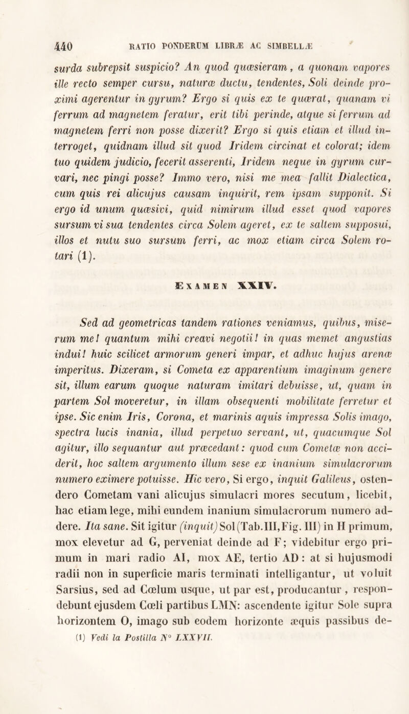 surda subrepsit suspicio? An quod quaesieram, a quonam vapores ille recto semper cursu, naturae ductu, tendentes, Soli deinde pro- ximi agerentur in gyrum? Ergo si quis ex te quaerat, quanam vi ferrum ad magnetem feratur, erit tibi perinde, atque si ferrum ad magnetem ferri non posse dixerit? Ergo si quis etiam et illud in- terroget, quidnam illud sit quod Iridem circinat et colorat; idem tuo quidem judicio, fecerit asserenti, Iridem neque in gyrum cur- vari, nec pingi posse? Immo vero, nisi me mea fallit Dialectica, cum quis rei alicujus causam inquirit, rem ipsam supponit. Si ergo id unum qucesivi, quid nimirum illud esset quod vapores sursum vi sua tendentes circa Solem ageret, ex te saltem supposui, illos et nutu suo sursum ferri, ac mox etiam circa Solem ro- tari (1). Examen XXIV. Sed ad geometricas tandem rationes veniamus, quibus, mise- rum mei quantum mihi creavi negotii! in quas memet angustias indui! huic scilicet armorum generi impar, et adhuc hujus arenae imperitus. Dixeram, si Cometa ex apparentium imaginum genere sit, illum earum quoque naturam imitari debuisse, ut, quam in partem Sol moveretur, in illam obsequenti mobilitate ferretur et ipse. Sic enim Iris, Corona, et marinis aquis impressa Solis imago, spectra lucis inania, illud perpetuo servant, ut, quacumque Sol agitur, illo sequantur aut praecedant: quod cum Cometae non acci- derit, hoc saltem argumento illum sese ex inanium simulacrorum numero eximere potuisse. Hic vero, Si ergo, inquit Galileus, osten- dero Cometam vani alicujus simulacri mores secutum, licebit, hac etiam lege, mihi eundem inanium simulacrorum numero ad- dere. Ita sane. Sit igitur (inquit) Sol (Tab.Ili,Fig. Ili) in H primum, mox elevetur ad G, perveniat deinde ad F; videbitur ergo pri- mum in mari radio AI, mox AE, tertio AD: at si hujusmodi radii non in superficie maris terminati intelligantur, ut voluit Sarsius, sed ad Coelum usque, ut par est, producantur , respon- debunt ejusdem Coeli partibus LMN: ascendente igitur Sole supra horizontem 0, imago sub eodem horizonte aequis passibus de-