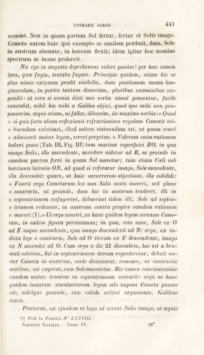 scendet. Non in quam partem Sol fertur, fertur et Solis imago. Cometa autem huic ipsi exemplo se similem praebuit, dum, Sole in austrum abeunte, in boream flexit; idem igitur hoc nomine spectrum se inane probavit. Nae ego in angusto deprehensus videri possim ! per hoec tamen ipsa, quce fugio, tentabo fugam. Principio quidem, etiam hic se plus nimio exiguam prodit simbella, dum positionem meam lon- giusculam, in partes tantum dissectam, pluribus examinibus ex- pendit: at vero si omnia dicti mei verba simul pensentur, facile constabit, nihil hic mihi a Galileo objici, quod ipse mihi non pro- posuerim, atque etiam, ni fallor, diluerim, iis maxime verbis:« Quod » si quis forte aliam reflexionis refractionisve regulam Cometis tri- » buendam existimet, illud saltem statuendum est, ut quam semel )) admiserit motus legem, servet perpetuo. » Videram enim rationem haberi posse (Tab. IO, Fig. III) tum marinoe superficiei BO, in qua imago Solis, illo ascendente, accedere videtur ad B» ac proinde in camdem partem ferri in quam Sol movetur; tum etiam Coeli sub horizonte latentis ON, ad quod si referatur imago, Sole ascendente, illa descendet: quare, ut huic occurrerem objectioni, illa subdidi: )> Fuerit ergo Cometarum lex non Solis motu moveri, sed plane » contrario, ut proinde, dum hic in austrum tenderet, illi in )) septentrionem aufugerint, debuerant Udem illi, Sole ad septen- » trionem redeunte, in austrum contra propter camdem rationem » moveri (1). » Ut ergo constet,ne hanc quidem legem servasse Come- tam, in eadem figura persistamus; in qua, esto sane, Sole ex O ad E usque ascendente, ejus imago descenderit ad N: ergo, ex in- dicta lege e contrario, Sole ad O iterum ex F descendente, imago ex N ascendet ad O. Cum ergo a die 21 decembris, hoc est a bru- mali solstitio, Sol in septentrionem iterum regrederetur, debuit no- ster Cometa in austrum, unde discesserat, remeare, ut contrariis motibus, uti cceperat, cum Sole moveretur. Hic tamen constantissime eundem motus tenorem in septentrionem servarit: ergo ne hanc quidem inanium simulacrorum legem sibi imponi Cometa passus est; nihilque proinde, tam valido scilicet argumento, Galileus evicit. Praeterea, ex ejusdem vi legis id servat Solis imago, ut (jequis (t) Vedi la Postilla NG LXXVIll. Galileo Galilei — Tomo IV7. 28’